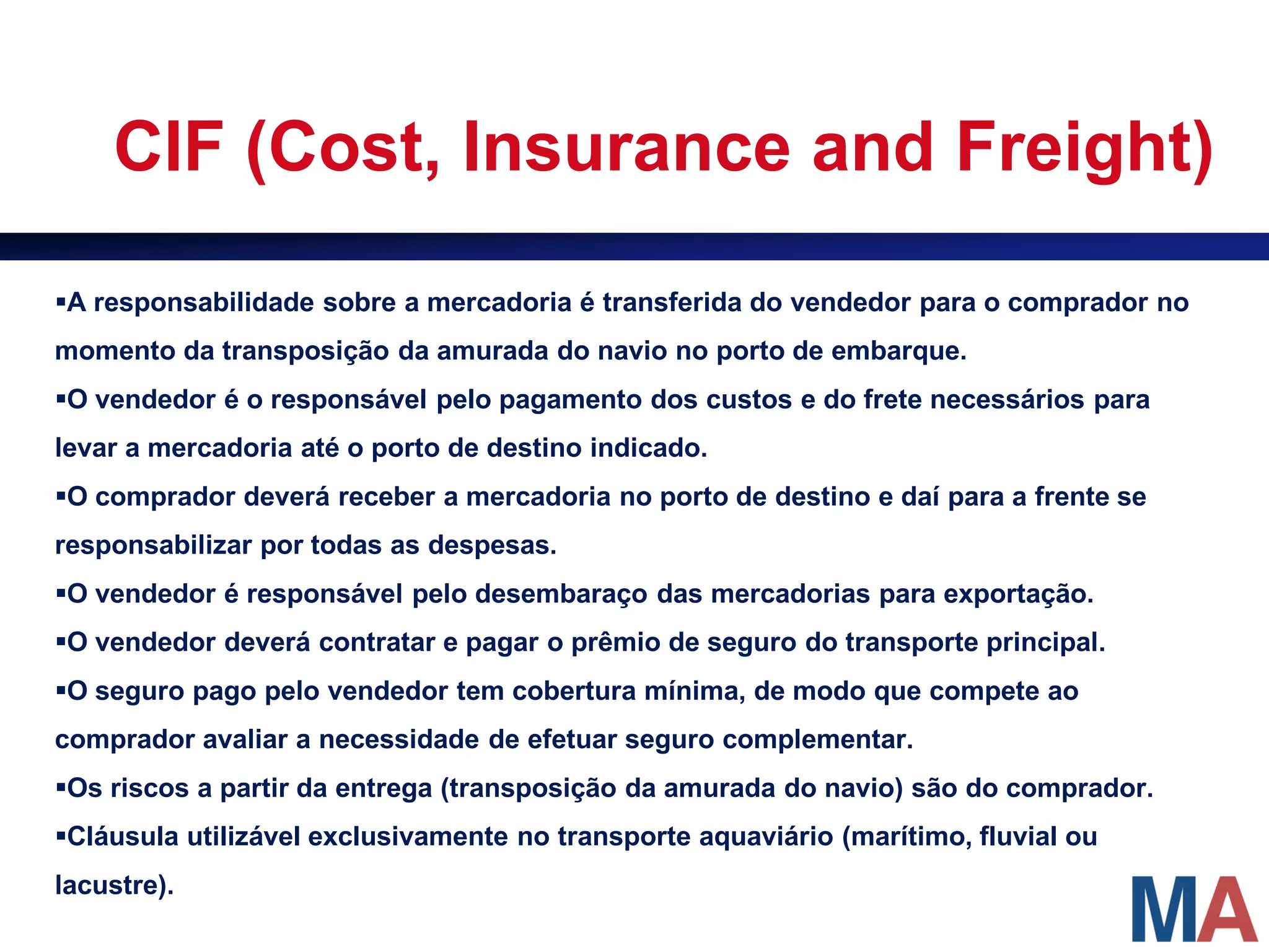 CIF (Cost, Insurance and Freight)

A responsabilidade sobre a mercadoria é transferida do vendedor para o comprador no
momento da transposição da amurada do navio no porto de embarque.
O vendedor é o responsável pelo pagamento dos custos e do frete necessários para
levar a mercadoria até o porto de destino indicado.
O comprador deverá receber a mercadoria no porto de destino e daí para a frente se
responsabilizar por todas as despesas.
O vendedor é responsável pelo desembaraço das mercadorias para exportação.
O vendedor deverá contratar e pagar o prêmio de seguro do transporte principal.
O seguro pago pelo vendedor tem cobertura mínima, de modo que compete ao
comprador avaliar a necessidade de efetuar seguro complementar.
Os riscos a partir da entrega (transposição da amurada do navio) são do comprador.
Cláusula utilizável exclusivamente no transporte aquaviário (marítimo, fluvial ou
lacustre).
 