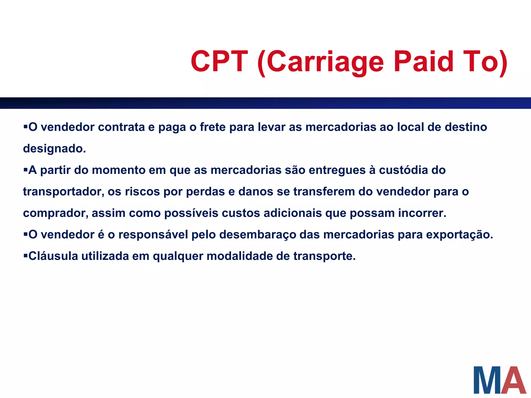 CPT (Carriage Paid To)

O vendedor contrata e paga o frete para levar as mercadorias ao local de destino
designado.
A partir do momento em que as mercadorias são entregues à custódia do
transportador, os riscos por perdas e danos se transferem do vendedor para o
comprador, assim como possíveis custos adicionais que possam incorrer.
O vendedor é o responsável pelo desembaraço das mercadorias para exportação.
Cláusula utilizada em qualquer modalidade de transporte.
 