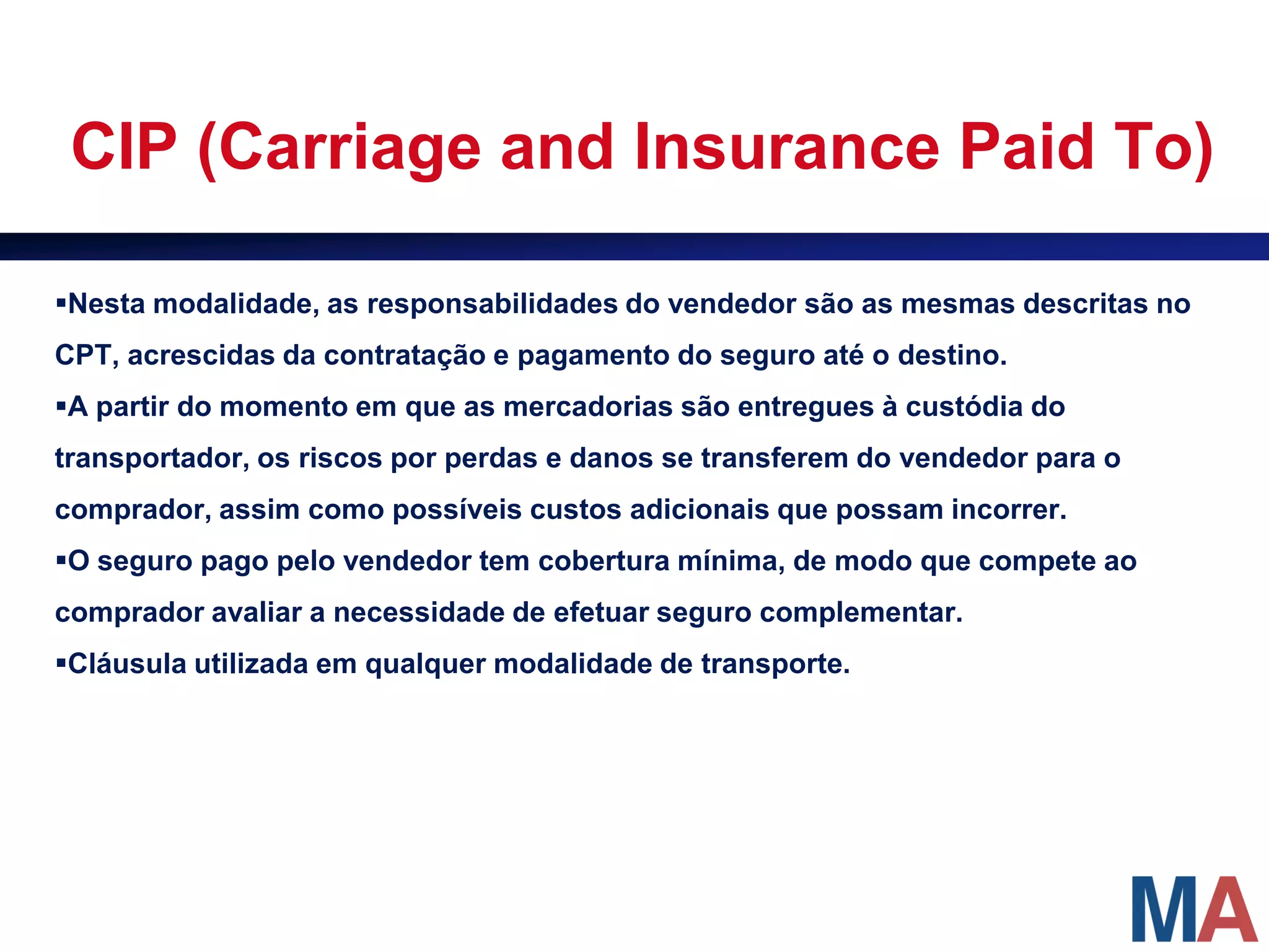 CIP (Carriage and Insurance Paid To)

Nesta modalidade, as responsabilidades do vendedor são as mesmas descritas no
CPT, acrescidas da contratação e pagamento do seguro até o destino.
A partir do momento em que as mercadorias são entregues à custódia do
transportador, os riscos por perdas e danos se transferem do vendedor para o
comprador, assim como possíveis custos adicionais que possam incorrer.
O seguro pago pelo vendedor tem cobertura mínima, de modo que compete ao
comprador avaliar a necessidade de efetuar seguro complementar.
Cláusula utilizada em qualquer modalidade de transporte.
 