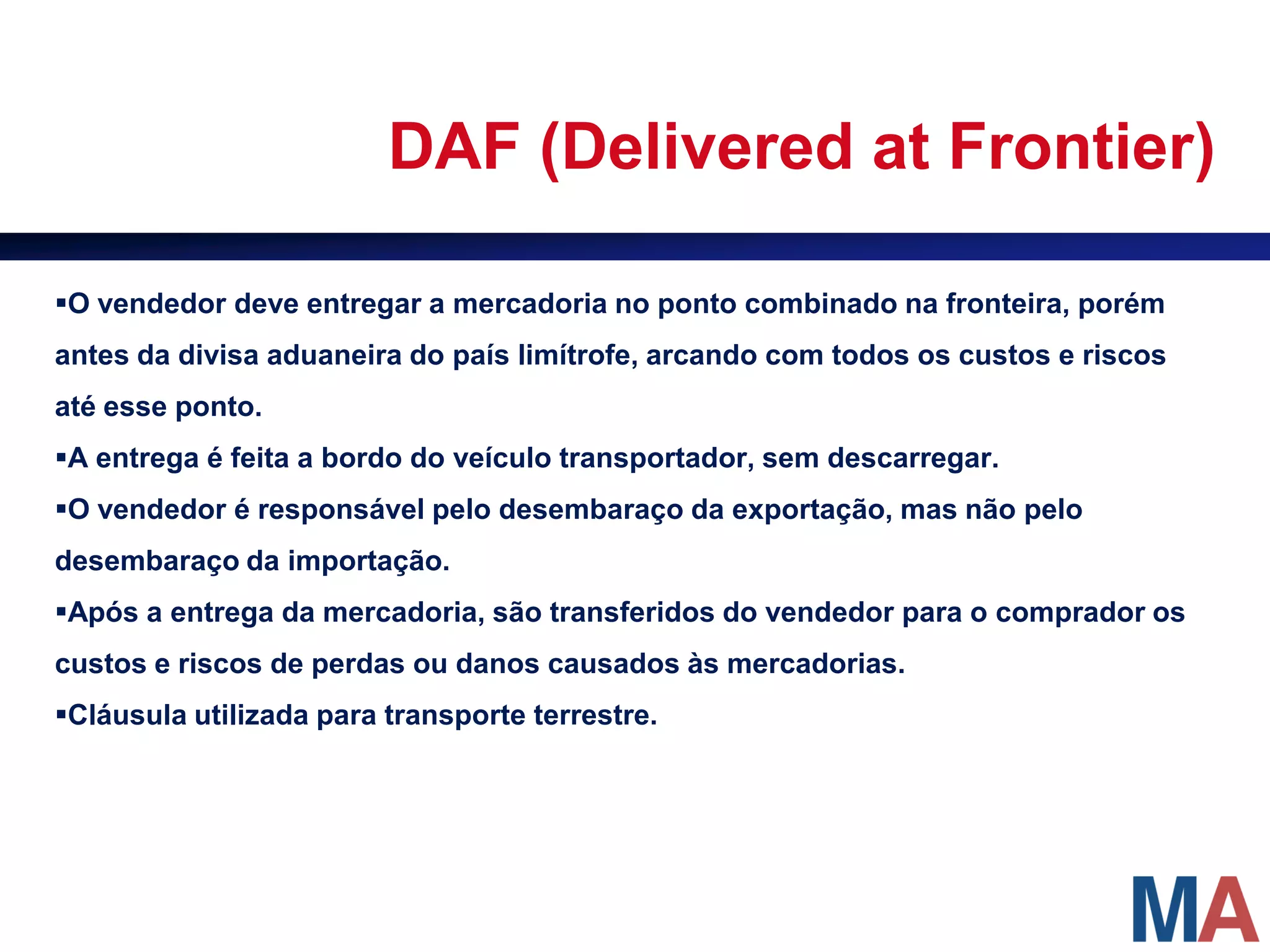 DAF (Delivered at Frontier)

O vendedor deve entregar a mercadoria no ponto combinado na fronteira, porém
antes da divisa aduaneira do país limítrofe, arcando com todos os custos e riscos
até esse ponto.
A entrega é feita a bordo do veículo transportador, sem descarregar.
O vendedor é responsável pelo desembaraço da exportação, mas não pelo
desembaraço da importação.
Após a entrega da mercadoria, são transferidos do vendedor para o comprador os
custos e riscos de perdas ou danos causados às mercadorias.
Cláusula utilizada para transporte terrestre.
 