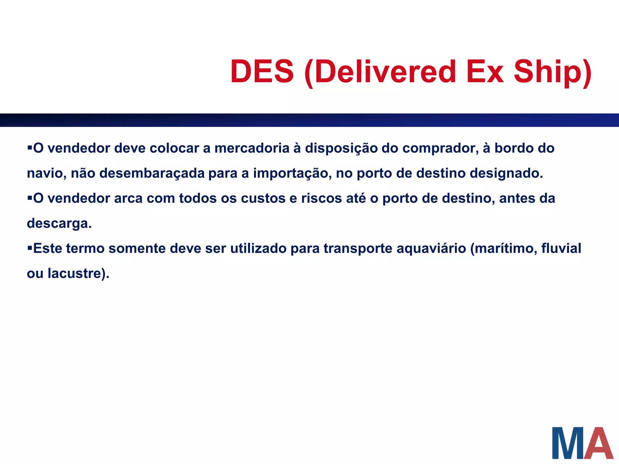 DES (Delivered Ex Ship)

O vendedor deve colocar a mercadoria à disposição do comprador, à bordo do
navio, não desembaraçada para a importação, no porto de destino designado.
O vendedor arca com todos os custos e riscos até o porto de destino, antes da
descarga.
Este termo somente deve ser utilizado para transporte aquaviário (marítimo, fluvial
ou lacustre).
 