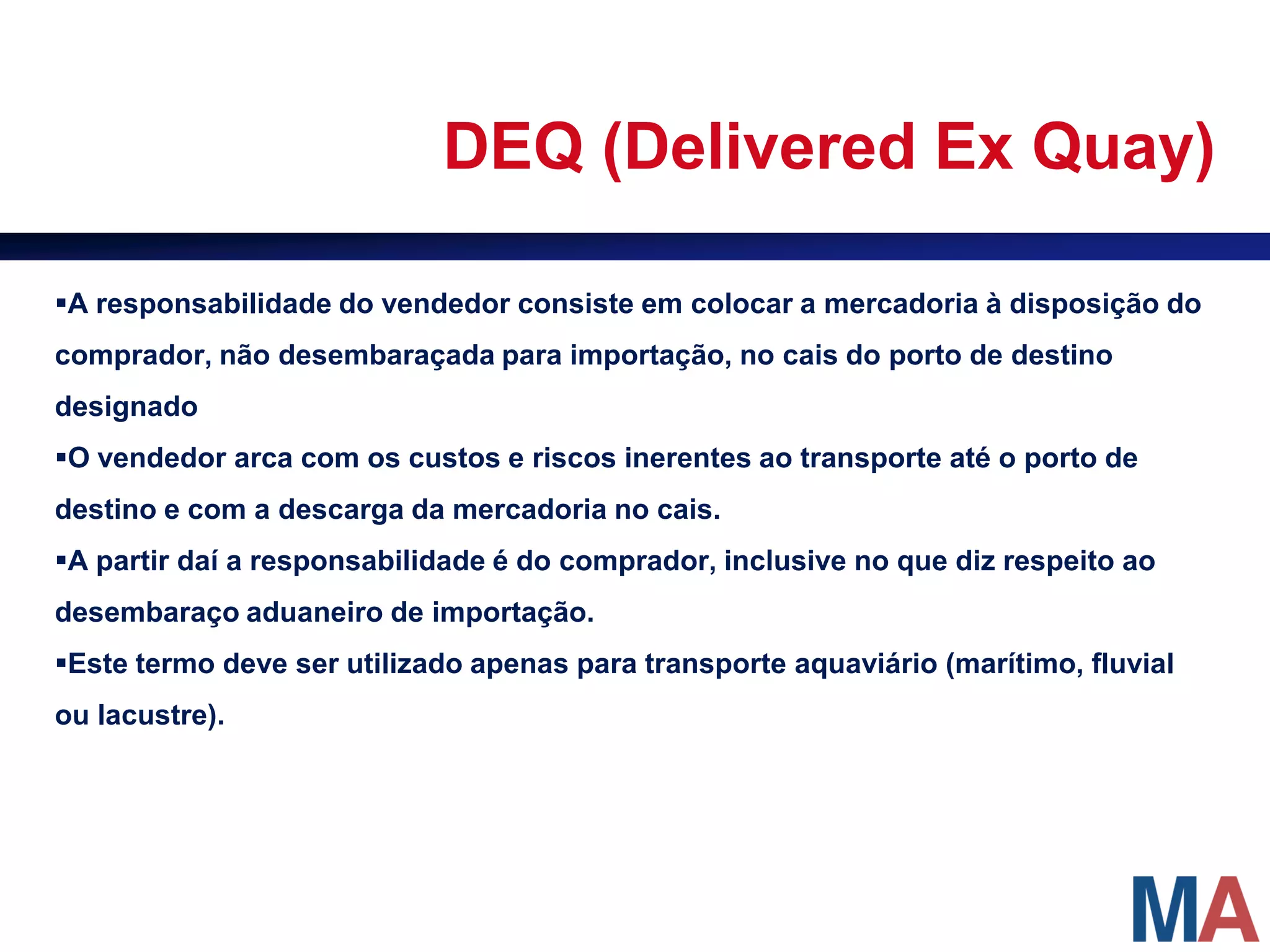 DEQ (Delivered Ex Quay)

A responsabilidade do vendedor consiste em colocar a mercadoria à disposição do
comprador, não desembaraçada para importação, no cais do porto de destino
designado
O vendedor arca com os custos e riscos inerentes ao transporte até o porto de
destino e com a descarga da mercadoria no cais.
A partir daí a responsabilidade é do comprador, inclusive no que diz respeito ao
desembaraço aduaneiro de importação.
Este termo deve ser utilizado apenas para transporte aquaviário (marítimo, fluvial
ou lacustre).
 