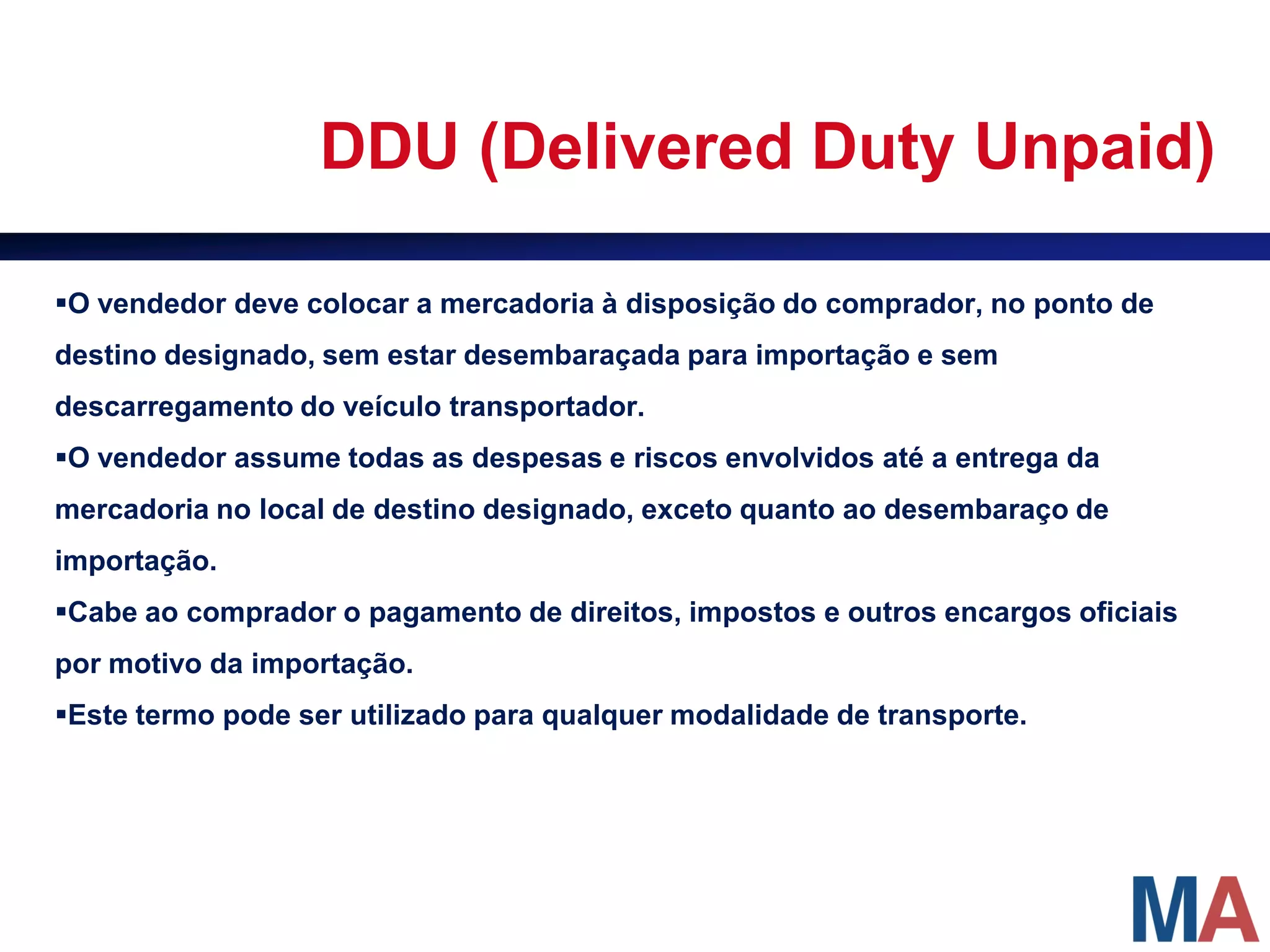 DDU (Delivered Duty Unpaid)

O vendedor deve colocar a mercadoria à disposição do comprador, no ponto de
destino designado, sem estar desembaraçada para importação e sem
descarregamento do veículo transportador.
O vendedor assume todas as despesas e riscos envolvidos até a entrega da
mercadoria no local de destino designado, exceto quanto ao desembaraço de
importação.
Cabe ao comprador o pagamento de direitos, impostos e outros encargos oficiais
por motivo da importação.
Este termo pode ser utilizado para qualquer modalidade de transporte.
 
