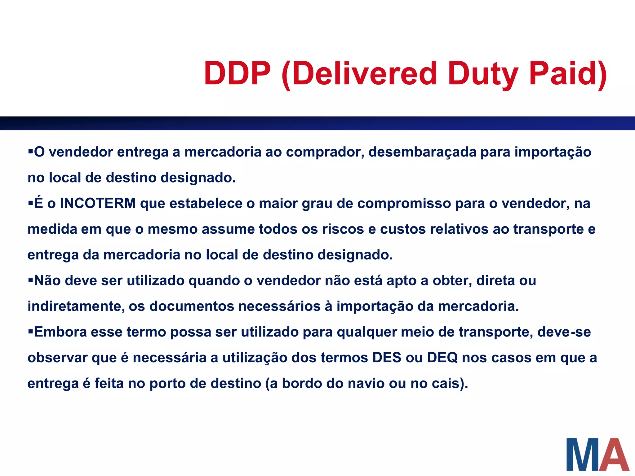 DDP (Delivered Duty Paid)

O vendedor entrega a mercadoria ao comprador, desembaraçada para importação
no local de destino designado.
É o INCOTERM que estabelece o maior grau de compromisso para o vendedor, na
medida em que o mesmo assume todos os riscos e custos relativos ao transporte e
entrega da mercadoria no local de destino designado.
Não deve ser utilizado quando o vendedor não está apto a obter, direta ou
indiretamente, os documentos necessários à importação da mercadoria.
Embora esse termo possa ser utilizado para qualquer meio de transporte, deve-se
observar que é necessária a utilização dos termos DES ou DEQ nos casos em que a
entrega é feita no porto de destino (a bordo do navio ou no cais).
 