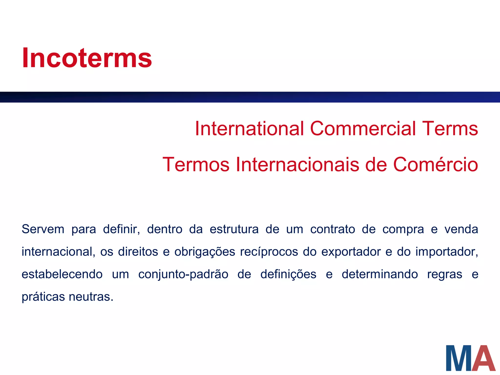 Incoterms

                              International Commercial Terms
                        Termos Internacionais de Comércio


Servem para definir, dentro da estrutura de um contrato de compra e venda
internacional, os direitos e obrigações recíprocos do exportador e do importador,
estabelecendo um conjunto-padrão de definições e determinando regras e
práticas neutras.
 