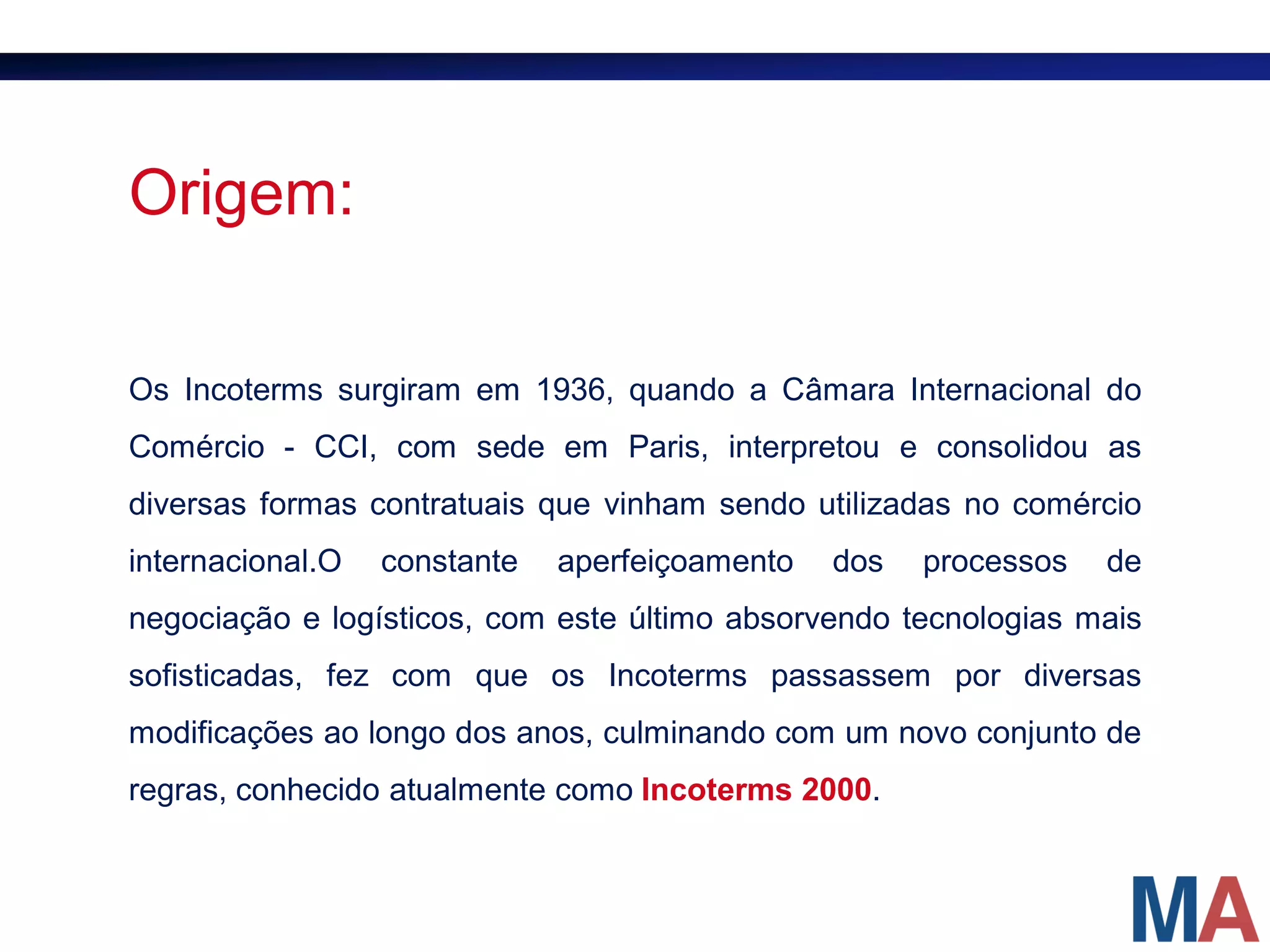 Origem:

Os Incoterms surgiram em 1936, quando a Câmara Internacional do
Comércio - CCI, com sede em Paris, interpretou e consolidou as
diversas formas contratuais que vinham sendo utilizadas no comércio
internacional.O   constante   aperfeiçoamento   dos   processos   de
negociação e logísticos, com este último absorvendo tecnologias mais
sofisticadas, fez com que os Incoterms passassem por diversas
modificações ao longo dos anos, culminando com um novo conjunto de
regras, conhecido atualmente como Incoterms 2000.
 