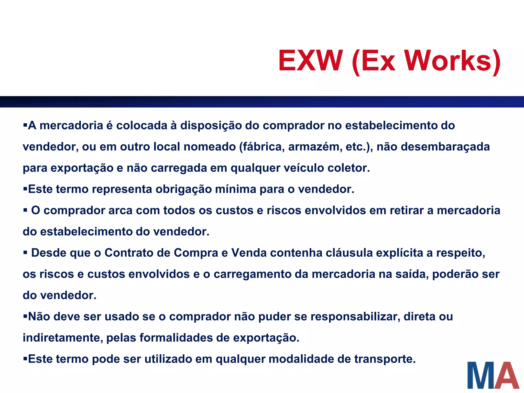 EXW (Ex Works)

A mercadoria é colocada à disposição do comprador no estabelecimento do
vendedor, ou em outro local nomeado (fábrica, armazém, etc.), não desembaraçada
para exportação e não carregada em qualquer veículo coletor.
Este termo representa obrigação mínima para o vendedor.
 O comprador arca com todos os custos e riscos envolvidos em retirar a mercadoria
do estabelecimento do vendedor.
 Desde que o Contrato de Compra e Venda contenha cláusula explícita a respeito,
os riscos e custos envolvidos e o carregamento da mercadoria na saída, poderão ser
do vendedor.
Não deve ser usado se o comprador não puder se responsabilizar, direta ou
indiretamente, pelas formalidades de exportação.
Este termo pode ser utilizado em qualquer modalidade de transporte.
 
