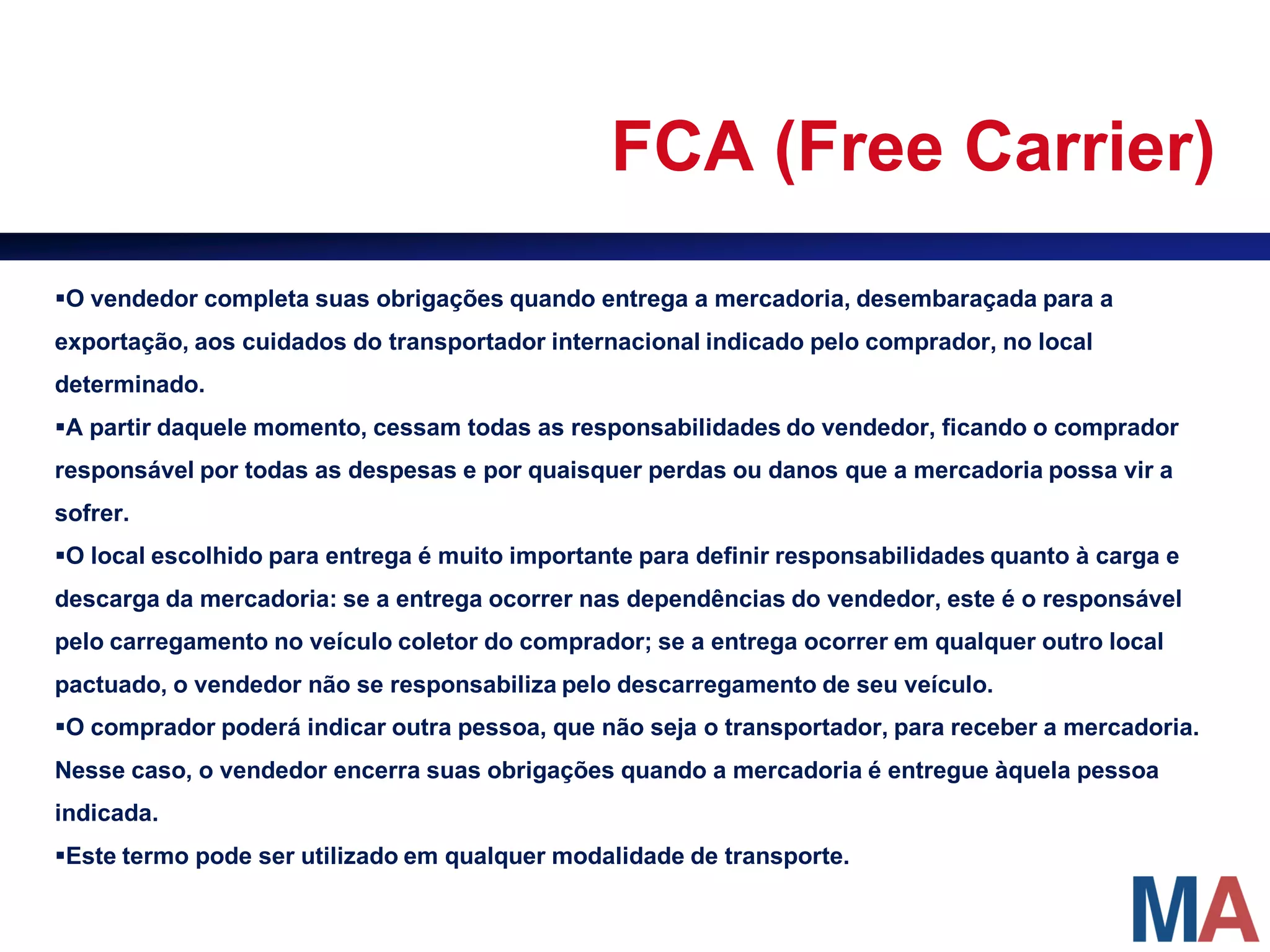 FCA (Free Carrier)
O vendedor completa suas obrigações quando entrega a mercadoria, desembaraçada para a
exportação, aos cuidados do transportador internacional indicado pelo comprador, no local
determinado.
A partir daquele momento, cessam todas as responsabilidades do vendedor, ficando o comprador
responsável por todas as despesas e por quaisquer perdas ou danos que a mercadoria possa vir a
sofrer.
O local escolhido para entrega é muito importante para definir responsabilidades quanto à carga e
descarga da mercadoria: se a entrega ocorrer nas dependências do vendedor, este é o responsável
pelo carregamento no veículo coletor do comprador; se a entrega ocorrer em qualquer outro local
pactuado, o vendedor não se responsabiliza pelo descarregamento de seu veículo.
O comprador poderá indicar outra pessoa, que não seja o transportador, para receber a mercadoria.
Nesse caso, o vendedor encerra suas obrigações quando a mercadoria é entregue àquela pessoa
indicada.
Este termo pode ser utilizado em qualquer modalidade de transporte.
 