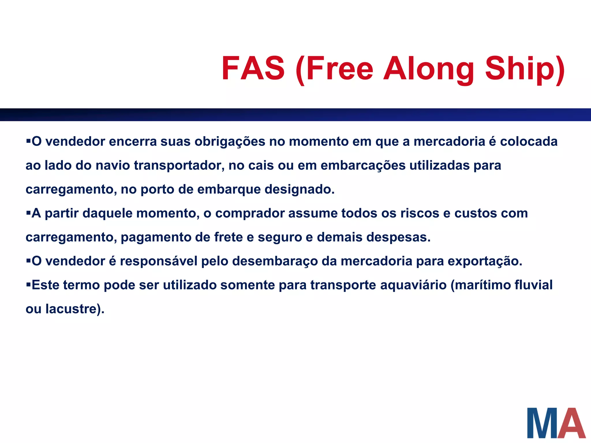 FAS (Free Along Ship)

O vendedor encerra suas obrigações no momento em que a mercadoria é colocada
ao lado do navio transportador, no cais ou em embarcações utilizadas para
carregamento, no porto de embarque designado.
A partir daquele momento, o comprador assume todos os riscos e custos com
carregamento, pagamento de frete e seguro e demais despesas.
O vendedor é responsável pelo desembaraço da mercadoria para exportação.
Este termo pode ser utilizado somente para transporte aquaviário (marítimo fluvial
ou lacustre).
 