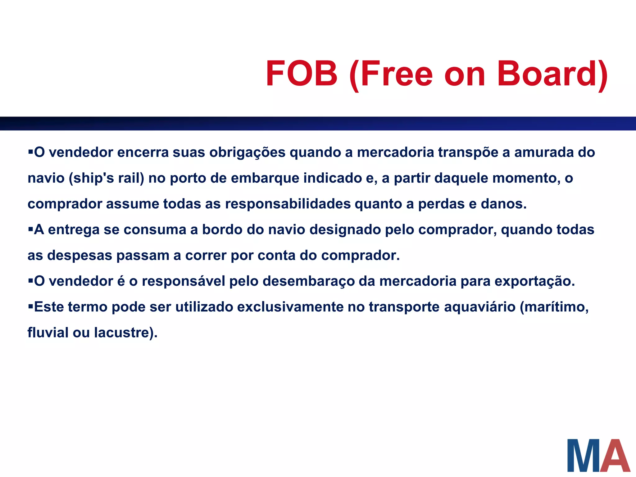 FOB (Free on Board)

O vendedor encerra suas obrigações quando a mercadoria transpõe a amurada do
navio (ship's rail) no porto de embarque indicado e, a partir daquele momento, o
comprador assume todas as responsabilidades quanto a perdas e danos.
A entrega se consuma a bordo do navio designado pelo comprador, quando todas
as despesas passam a correr por conta do comprador.
O vendedor é o responsável pelo desembaraço da mercadoria para exportação.
Este termo pode ser utilizado exclusivamente no transporte aquaviário (marítimo,
fluvial ou lacustre).
 