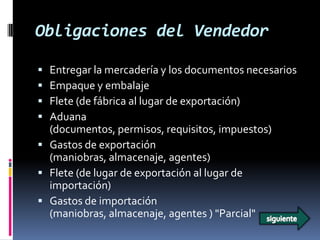 Obligaciones del Vendedor

 Entregar la mercadería y los documentos necesarios
 Empaque y embalaje
 Flete (de fábrica al lugar de exportación)
 Aduana
  (documentos, permisos, requisitos, impuestos)
 Gastos de exportación
  (maniobras, almacenaje, agentes)
 Flete (de lugar de exportación al lugar de
  importación)
 Gastos de importación
  (maniobras, almacenaje, agentes ) "Parcial"
 
