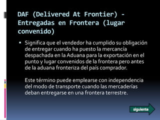DAF (Delivered At Frontier) -
Entregadas en Frontera (lugar
convenido)
 Significa que el vendedor ha cumplido su obligación
  de entregar cuando ha puesto la mercancía
  despachada en la Aduana para la exportación en el
  punto y lugar convenidos de la frontera pero antes
  de la aduana fronteriza del país comprador.

  Este término puede emplearse con independencia
  del modo de transporte cuando las mercaderías
  deban entregarse en una frontera terrestre.
 