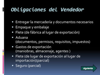 Obligaciones del Vendedor

 Entregar la mercadería y documentos necesarios
 Empaque y embalaje
 Flete (de fábrica al lugar de exportación)
 Aduana
  (documentos, permisos, requisitos, impuestos)
 Gastos de exportación
  (maniobras, almacenaje, agentes )
 Flete (de lugar de exportación al lugar de
  importación)(parcial)
 Seguro (parcial)
 