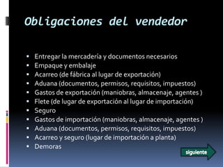 Obligaciones del vendedor

   Entregar la mercadería y documentos necesarios
   Empaque y embalaje
   Acarreo (de fábrica al lugar de exportación)
   Aduana (documentos, permisos, requisitos, impuestos)
   Gastos de exportación (maniobras, almacenaje, agentes )
   Flete (de lugar de exportación al lugar de importación)
   Seguro
   Gastos de importación (maniobras, almacenaje, agentes )
   Aduana (documentos, permisos, requisitos, impuestos)
   Acarreo y seguro (lugar de importación a planta)
   Demoras
 