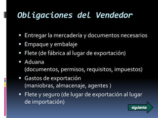 Obligaciones del Vendedor

 Entregar la mercadería y documentos necesarios
 Empaque y embalaje
 Flete (de fábrica al lugar de exportación)
 Aduana
  (documentos, permisos, requisitos, impuestos)
 Gastos de exportación
  (maniobras, almacenaje, agentes )
 Flete y seguro (de lugar de exportación al lugar
  de importación)
 