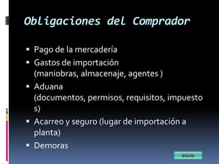 Obligaciones del Comprador

 Pago de la mercadería
 Gastos de importación
  (maniobras, almacenaje, agentes )
 Aduana
  (documentos, permisos, requisitos, impuesto
  s)
 Acarreo y seguro (lugar de importación a
  planta)
 Demoras
 