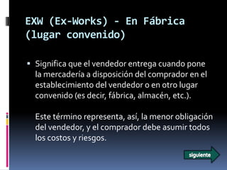 EXW (Ex-Works) - En Fábrica
(lugar convenido)

 Significa que el vendedor entrega cuando pone
  la mercadería a disposición del comprador en el
  establecimiento del vendedor o en otro lugar
  convenido (es decir, fábrica, almacén, etc.).

  Este término representa, así, la menor obligación
  del vendedor, y el comprador debe asumir todos
  los costos y riesgos.
 