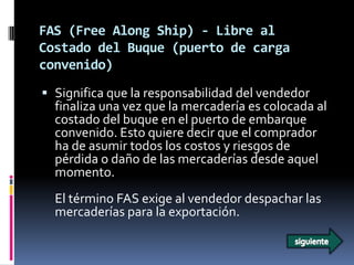 FAS (Free Along Ship) - Libre al
Costado del Buque (puerto de carga
convenido)
 Significa que la responsabilidad del vendedor
  finaliza una vez que la mercadería es colocada al
  costado del buque en el puerto de embarque
  convenido. Esto quiere decir que el comprador
  ha de asumir todos los costos y riesgos de
  pérdida o daño de las mercaderías desde aquel
  momento.
  El término FAS exige al vendedor despachar las
  mercaderías para la exportación.
 