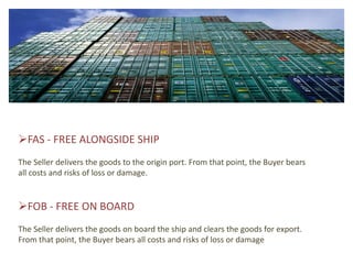 FAS - FREE ALONGSIDE SHIP
The Seller delivers the goods to the origin port. From that point, the Buyer bears
all costs and risks of loss or damage.


FOB - FREE ON BOARD
The Seller delivers the goods on board the ship and clears the goods for export.
From that point, the Buyer bears all costs and risks of loss or damage
 