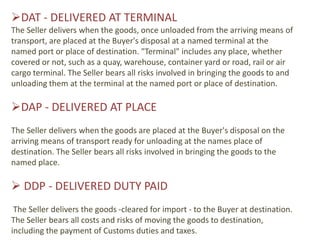 DAT - DELIVERED AT TERMINAL
The Seller delivers when the goods, once unloaded from the arriving means of
transport, are placed at the Buyer's disposal at a named terminal at the
named port or place of destination. "Terminal" includes any place, whether
covered or not, such as a quay, warehouse, container yard or road, rail or air
cargo terminal. The Seller bears all risks involved in bringing the goods to and
unloading them at the terminal at the named port or place of destination.

DAP - DELIVERED AT PLACE
The Seller delivers when the goods are placed at the Buyer's disposal on the
arriving means of transport ready for unloading at the names place of
destination. The Seller bears all risks involved in bringing the goods to the
named place.

 DDP - DELIVERED DUTY PAID
 The Seller delivers the goods -cleared for import - to the Buyer at destination.
The Seller bears all costs and risks of moving the goods to destination,
including the payment of Customs duties and taxes.
 
