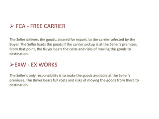  FCA - FREE CARRIER

The Seller delivers the goods, cleared for export, to the carrier selected by the
Buyer. The Seller loads the goods if the carrier pickup is at the Seller's premises.
From that point, the Buyer bears the costs and risks of moving the goods to
destination.

EXW - EX WORKS
The Seller's only responsibility is to make the goods available at the Seller's
premises. The Buyer bears full costs and risks of moving the goods from there to
destination.
 