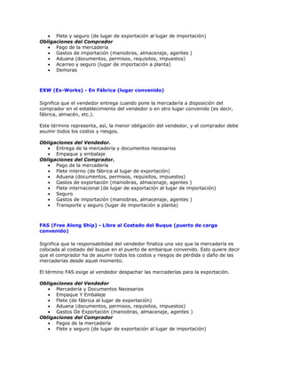 • Flete y seguro (de lugar de exportación al lugar de importación)
Obligaciones del Comprador
   • Pago de la mercadería
   • Gastos de importación (maniobras, almacenaje, agentes )
   • Aduana (documentos, permisos, requisitos, impuestos)
   • Acarreo y seguro (lugar de importación a planta)
   • Demoras



EXW (Ex-Works) - En Fábrica (lugar convenido)

Significa que el vendedor entrega cuando pone la mercadería a disposición del
comprador en el establecimiento del vendedor o en otro lugar convenido (es decir,
fábrica, almacén, etc.).

Este término representa, así, la menor obligación del vendedor, y el comprador debe
asumir todos los costos y riesgos.

Obligaciones del Vendedor.
   • Entrega de la mercadería y documentos necesarios
   • Empaque y embalaje
Obligaciones del Comprador.
   • Pago de la mercadería
   • Flete interno (de fábrica al lugar de exportación)
   • Aduana (documentos, permisos, requisitos, impuestos)
   • Gastos de exportación (maniobras, almacenaje, agentes )
   • Flete internacional (de lugar de exportación al lugar de importación)
   • Seguro
   • Gastos de importación (maniobras, almacenaje, agentes )
   • Transporte y seguro (lugar de importación a planta)



FAS (Free Along Ship) - Libre al Costado del Buque (puerto de carga
convenido)

Significa que la responsabilidad del vendedor finaliza una vez que la mercadería es
colocada al costado del buque en el puerto de embarque convenido. Esto quiere decir
que el comprador ha de asumir todos los costos y riesgos de pérdida o daño de las
mercaderías desde aquel momento.

El término FAS exige al vendedor despachar las mercaderías para la exportación.

Obligaciones del Vendedor
   • Mercadería y Documentos Necesarios
   • Empaque Y Embalaje
   • Flete (de fábrica al lugar de exportación)
   • Aduana (documentos, permisos, requisitos, impuestos)
   • Gastos De Exportación (maniobras, almacenaje, agentes )
Obligaciones del Comprador
   • Pagos de la mercadería
   • Flete y seguro (de lugar de exportación al lugar de importación)
 