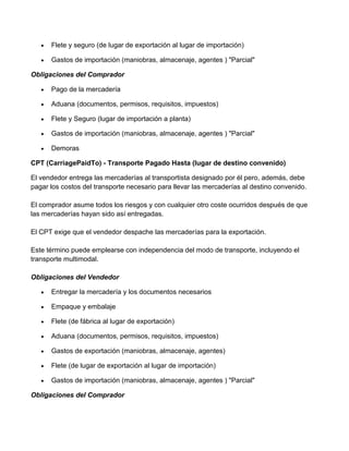 Flete y seguro (de lugar de exportación al lugar de importación)

      Gastos de importación (maniobras, almacenaje, agentes ) "Parcial"

Obligaciones del Comprador

      Pago de la mercadería

      Aduana (documentos, permisos, requisitos, impuestos)

      Flete y Seguro (lugar de importación a planta)

      Gastos de importación (maniobras, almacenaje, agentes ) "Parcial"

      Demoras

CPT (CarriagePaidTo) - Transporte Pagado Hasta (lugar de destino convenido)

El vendedor entrega las mercaderías al transportista designado por él pero, además, debe
pagar los costos del transporte necesario para llevar las mercaderías al destino convenido.

El comprador asume todos los riesgos y con cualquier otro coste ocurridos después de que
las mercaderías hayan sido así entregadas.

El CPT exige que el vendedor despache las mercaderías para la exportación.

Este término puede emplearse con independencia del modo de transporte, incluyendo el
transporte multimodal.

Obligaciones del Vendedor

      Entregar la mercadería y los documentos necesarios

      Empaque y embalaje

      Flete (de fábrica al lugar de exportación)

      Aduana (documentos, permisos, requisitos, impuestos)

      Gastos de exportación (maniobras, almacenaje, agentes)

      Flete (de lugar de exportación al lugar de importación)

      Gastos de importación (maniobras, almacenaje, agentes ) "Parcial"

Obligaciones del Comprador
 