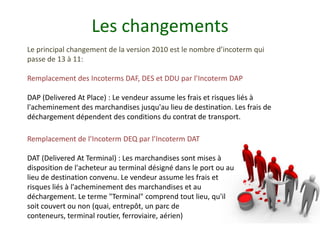 Les changements
Le principal changement de la version 2010 est le nombre d’incoterm qui
passe de 13 à 11:

Remplacement des Incoterms DAF, DES et DDU par l’Incoterm DAP

DAP (Delivered At Place) : Le vendeur assume les frais et risques liés à
l'acheminement des marchandises jusqu'au lieu de destination. Les frais de
déchargement dépendent des conditions du contrat de transport.

Remplacement de l’Incoterm DEQ par l’Incoterm DAT

DAT (Delivered At Terminal) : Les marchandises sont mises à
disposition de l'acheteur au terminal désigné dans le port ou au
lieu de destination convenu. Le vendeur assume les frais et
risques liés à l'acheminement des marchandises et au
déchargement. Le terme "Terminal" comprend tout lieu, qu'il
soit couvert ou non (quai, entrepôt, un parc de
conteneurs, terminal routier, ferroviaire, aérien)
 
