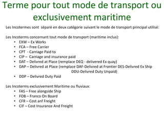 Terme pour tout mode de transport ou
      exclusivement maritime
Les Incotermes sont séparé en deux catégorie suivant le mode de transport principal utilisé:

Les Incoterms concernant tout mode de transport (maritime inclus):
     • EXW – Ex Works
     • FCA – Free Carrier
     • CPT - Carriage Paid to
     • CIP – Carriage and insurance paid
     • DAT – Delivred at Place (remplace DEQ - delivered Ex quay)
     • DAP – Delivred at Place (remplace DAF-Delivred at Frontier DES-Delivred Ex Ship
                                      DDU-Delivred Duty Unpaid)
     • DDP – Delivred Duty Paid

Les Incoterms exclusivement Maritime ou fluviaux:
     • FAS – Free alongside Ship
     • FOB – Franco On Board
     • CFR – Cost anf Freight
     • CIF – Cost Insurance And Freight
 