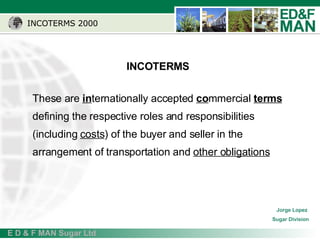 INCOTERMS 2000 These are  in ternationally accepted  co mmercial  terms  defining the respective roles and responsibilities (including  costs ) of the buyer and seller in the arrangement of transportation and  other obligations   INCOTERMS Jorge Lopez  Sugar Division 