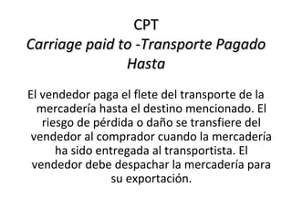 CPT
Carriage paid to -Transporte Pagado
               Hasta
El vendedor paga el flete del transporte de la
  mercadería hasta el destino mencionado. El
   riesgo de pérdida o daño se transfiere del
 vendedor al comprador cuando la mercadería
      ha sido entregada al transportista. El
 vendedor debe despachar la mercadería para
                 su exportación.
 