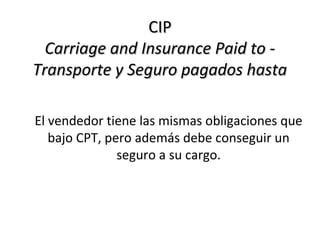 CIP
  Carriage and Insurance Paid to -
Transporte y Seguro pagados hasta

El vendedor tiene las mismas obligaciones que
   bajo CPT, pero además debe conseguir un
               seguro a su cargo.
 