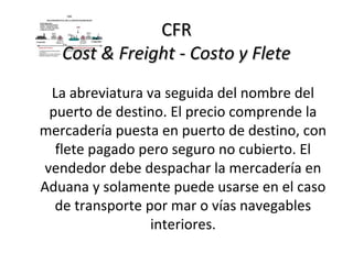 CFR
   Cost & Freight - Costo y Flete
 La abreviatura va seguida del nombre del
 puerto de destino. El precio comprende la
mercadería puesta en puerto de destino, con
  flete pagado pero seguro no cubierto. El
vendedor debe despachar la mercadería en
Aduana y solamente puede usarse en el caso
  de transporte por mar o vías navegables
                 interiores.
 