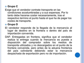  Grupo C
Exige que el vendedor contrate transporte en las
  condiciones acostumbradas y a sus expensas. Por lo
  tanto debe hacerse costar necesariamente, tras el
  respectivo termino el punto hasta el que ha de pagar los
  costes de transporte.
 Grupo D
El vendedor responde de la llegada de la mercancía al
  lugar de destino en la frontera o dentro del país de
  importación convenida.
DAF: Entregadas en frontera, significa que el vendedor
  realiza la entrega cuando la mercancía es puesta a
  disposición del comprador sobre los medios de
  transporte utilizados y no descargados en el punto de la
  frontera convenida, pero antes de la aduana fronteriza
  del país colindante debiendo estar la mercancía
  despachada de exportación pero no de importación.
 
