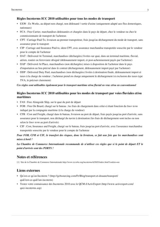 Incoterms 3
Règles Incoterms ICC 2010 utilisables pour tous les modes de transport
• EXW : Ex Works, au départ non chargé, non dédouané / sortie d'usine (uniquement adapté aux flux domestiques,
nationaux)
• FCA : Free Carrier, marchandises dédouanées et chargées dans le pays de départ, chez le vendeur ou chez le
commissionnaire de transport de l'acheteur.
• CPT : Carriage Paid To, livraison au premier transporteur, frais jusqu'au déchargement du mode de transport, sans
assurance pour le transport
• CIP : Carriage and Insurance Paid to, idem CPT, avec assurance marchandise transportée souscrite par le vendeur
pour le compte de l'acheteur
• DAT : Delivered At Terminal, marchandises (déchargées) livrées sur quai, dans un terminal maritime, fluvial,
aérien, routier ou ferroviaire désigné (dédouanement import, et post-acheminement payés par l'acheteur)
• DAP : Delivered At Place, marchandises (non déchargées) mises à disposition de l'acheteur dans le pays
d'importation au lieu précisé dans le contrat (déchargement, dédouanement import payé par l'acheteur)
• DDP : Delivered Duty Paid, marchandises (non déchargées) livrées à destination finale, dédouanement import et
taxes à la charge du vendeur ; l'acheteur prend en charge uniquement le déchargement (si exclusion des taxes type
TVA, le préciser clairement)
Ces règles sont utilisables également pour le transport maritime et/ou fluvial en vrac et/ou en conventionnel
Règles Incoterms ICC 2010 utilisables pour les modes de transport par voies fluviales et/ou
maritimes
• FAS : Free Alongside Ship, sur le quai du port de départ
• FOB : Free On Board, chargé sur le bateau ; les frais de chargement dans celui-ci étant fonction du liner term
indiqué par la compagnie maritime (à la charge du vendeur)
• CFR : Cost and Freight, chargé dans le bateau, livraison au port de départ, frais payés jusqu'au port d'arrivée, sans
assurance pour le transport, non déchargé du navire à destination (les frais de déchargement sont inclus ou non
selon le liner term au port d'arrivée)
• CIF : Cost, Insurance and Freight, chargé sur le bateau, frais jusqu'au port d'arrivée, avec l'assurance marchandise
transportée souscrite par le vendeur pour le compte de l'acheteur
Pour FOB, CFR et CIF, le transfert des risques, donc la livraison, se fait une fois que les marchandises sont
mises à bord !
La Chambre de Commerce Internationale recommande de n'utiliser ces règles que si le point de départ ET le
point d'arrivée sont des PORTS !
Notes et références
[1] Site de la Chambre de Commerce Internationale http://www.iccwbo.org/incoterms/id3045/index.html?cookies=no
Liens externes
• Qu’est-ce qu’un Incoterm ? (http://gcbsourcing.com/Fr/Blog/transport-et-douane/transport/
quâ€™est-ce-quâ€™un-incoterm)
• Testez votre connaissance des Incoterms 2010 avec le QCM d'ActivExport (http://www.activexport.com/
quiz-incoterms.asp)
 