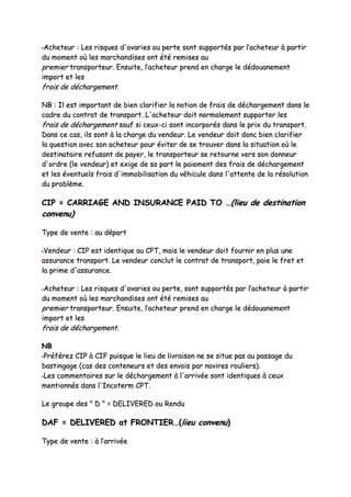 AAcchheetteeuurr :: LLeess rriissqquueess dd''aavvaarriieess oouu ppeerrttee ssoonntt ssuuppppoorrttééss ppaarr ll’’aacchheetteeuurr àà ppaarrttiirr
dduu mmoommeenntt ooùù lleess mmaarrcchhaannddiisseess oonntt ééttéé rreemmiisseess aauu
pprreemmiieerr ttrraannssppoorrtteeuurr.. EEnnssuuiittee,, ll’’aacchheetteeuurr pprreenndd eenn cchhaarrggee llee ddééddoouuaanneemmeenntt
iimmppoorrtt eett lleess
ffrraaiiss ddee ddéécchhaarrggeemmeenntt..
NNBB :: IIll eesstt iimmppoorrttaanntt ddee bbiieenn ccllaarriiffiieerr llaa nnoottiioonn ddee ffrraaiiss ddee ddéécchhaarrggeemmeenntt ddaannss llee
ccaaddrree dduu ccoonnttrraatt ddee ttrraannssppoorrtt.. LL''aacchheetteeuurr ddooiitt nnoorrmmaalleemmeenntt ssuuppppoorrtteerr lleess
ffrraaiiss ddee ddéécchhaarrggeemmeenntt ssaauuff ssii cceeuuxx--ccii ssoonntt iinnccoorrppoorrééss ddaannss llee pprriixx dduu ttrraannssppoorrtt..
DDaannss ccee ccaass,, iillss ssoonntt àà llaa cchhaarrggee dduu vveennddeeuurr.. LLee vveennddeeuurr ddooiitt ddoonncc bbiieenn ccllaarriiffiieerr
llaa qquueessttiioonn aavveecc ssoonn aacchheetteeuurr ppoouurr éévviitteerr ddee ssee ttrroouuvveerr ddaannss llaa ssiittuuaattiioonn ooùù llee
ddeessttiinnaattaaiirree rreeffuussaanntt ddee ppaayyeerr,, llee ttrraannssppoorrtteeuurr ssee rreettoouurrnnee vveerrss ssoonn ddoonnnneeuurr
dd''oorrddrree ((llee vveennddeeuurr)) eett eexxiiggee ddee ssaa ppaarrtt llee ppaaiieemmeenntt ddeess ffrraaiiss ddee ddéécchhaarrggeemmeenntt
eett lleess éévveennttuueellss ffrraaiiss dd''iimmmmoobbiilliissaattiioonn dduu vvééhhiiccuullee ddaannss ll''aatttteennttee ddee llaa rrééssoolluuttiioonn
dduu pprroobbllèèmmee..
CCIIPP == CCAARRRRIIAAGGEE AANNDD IINNSSUURRAANNCCEE PPAAIIDD TTOO ……((lliieeuu ddee ddeessttiinnaattiioonn
ccoonnvveennuu))
TTyyppee ddee vveennttee :: aauu ddééppaarrtt
VVeennddeeuurr :: CCIIPP eesstt iiddeennttiiqquuee aauu CCPPTT,, mmaaiiss llee vveennddeeuurr ddooiitt ffoouurrnniirr eenn pplluuss uunnee
aassssuurraannccee ttrraannssppoorrtt.. LLee vveennddeeuurr ccoonncclluutt llee ccoonnttrraatt ddee ttrraannssppoorrtt,, ppaaiiee llee ffrreett eett
llaa pprriimmee dd''aassssuurraannccee..
AAcchheetteeuurr :: LLeess rriissqquueess dd''aavvaarriieess oouu ppeerrttee,, ssoonntt ssuuppppoorrttééss ppaarr ll’’aacchheetteeuurr àà ppaarrttiirr
dduu mmoommeenntt ooùù lleess mmaarrcchhaannddiisseess oonntt ééttéé rreemmiisseess aauu
pprreemmiieerr ttrraannssppoorrtteeuurr.. EEnnssuuiittee,, ll’’aacchheetteeuurr pprreenndd eenn cchhaarrggee llee ddééddoouuaanneemmeenntt
iimmppoorrtt eett lleess
ffrraaiiss ddee ddéécchhaarrggeemmeenntt..
NNBB
PPrrééfféérreezz CCIIPP àà CCIIFF ppuuiissqquuee llee lliieeuu ddee lliivvrraaiissoonn nnee ssee ssiittuuee ppaass aauu ppaassssaaggee dduu
bbaassttiinnggaaggee ((ccaass ddeess ccoonntteenneeuurrss eett ddeess eennvvooiiss ppaarr nnaavviirreess rroouulliieerrss))..
LLeess ccoommmmeennttaaiirreess ssuurr llee ddéécchhaarrggeemmeenntt àà ll''aarrrriivvééee ssoonntt iiddeennttiiqquueess àà cceeuuxx
mmeennttiioonnnnééss ddaannss ll''IInnccootteerrmm CCPPTT..
LLee ggrroouuppee ddeess "" DD "" == DDEELLIIVVEERREEDD oouu RReenndduu
DDAAFF == DDEELLIIVVEERREEDD aatt FFRROONNTTIIEERR……((lliieeuu ccoonnvveennuu))
TTyyppee ddee vveennttee :: àà ll’’aarrrriivvééee
 