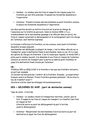 •• VVeennddeeuurr :: LLee vveennddeeuurr ppaaiiee lleess ffrraaiiss eett ssuuppppoorrttee lleess rriissqquueess jjuussqquu''àà llaa
ffrroonnttiièèrree qquuii ddooiitt êêttrree pprréécciissééee.. IIll aassssuummee lleess ffoorrmmaalliittééss ddoouuaanniièèrreess àà
ll''eexxppoorrttaattiioonn
•• AAcchheetteeuurr :: PPrreennddrree lliivvrraaiissoonn ddeess mmaarrcchhaannddiisseess aauu ppooiinntt ffrroonnttiièèrree ccoonnvveennuu..
IIll aassssuurree lleess ffoorrmmaalliittééss ddoouuaanniièèrreess àà ll''iimmppoorrttaattiioonn..
LLeess ddeeuuxx ppaarrttiieess ddooiivveenntt ssee mmeettttrree dd''aaccccoorrdd ssuurr llaa pprriissee eenn cchhaarrggee ddee
ll''aassssuurraannccee ssuurr llaa ttoottaalliittéé dduu ppaarrccoouurrss.. SSeelloonn llaa rréévviissiioonn 22000000,, ss''iill yy aa
ttrraannssbboorrddeemmeenntt ddee llaa mmaarrcchhaannddiissee ((ppaassssaaggee dd''uunn vvééhhiiccuullee ddaannss uunn aauuttrree)),, lleess
ffrraaiiss eett rriissqquueess ccoonncceerrnnaanntt llee ddéécchhaarrggeemmeenntt eett llee rreecchhaarrggeemmeenntt ssoonntt àà llaa cchhaarrggee
ddee ll''aacchheetteeuurr,, ssaauuff mmeennttiioonn eexxpprreessssee..
LLaa lliivvrraaiissoonn ss''eeffffeeccttuuee àà llaa ffrroonnttiièèrree,, aauu lliieeuu ccoonnvveennuu,, mmaaiiss aavvaanntt llaa ffrroonnttiièèrree
ddoouuaanniièèrree dduu ppaayyss aaddjjaacceenntt,,
mmaarrcchhaannddiissee nnoonn ddéécchhaarrggééee.. LLaa pplluuppaarrtt dduu tteemmppss,, cc''eesstt llee mmêêmmee vvééhhiiccuullee qquuii vvaa
ttrraannssppoorrtteerr jjuussqquu''àà ddeessttiinnaattiioonn ffiinnaallee llaa mmaarrcchhaannddiissee.. DDaannss ccee ccaass,, IIll nn''yy aa ppaass
ddee rruuppttuurree ddee cchhaarrggee àà llaa ffrroonnttiièèrree.. CC''eesstt llaa rraaiissoonn ppoouurr llaaqquueellllee,, llee tteerrmmee DDAAFF aa
pprréévvuu qquuee llee vveennddeeuurr ppoouuvvaaiitt,, àà llaa ddeemmaannddee eett aauuxx ffrraaiiss eett rriissqquueess ddee ll''aacchheetteeuurr,,
ccoonncclluurree uunn ccoonnttrraatt ddee ttrraannssppoorrtt ppoouurr llaa ppaarrttiiee aauu--ddeellàà dduu ppooiinntt ffrroonnttaalliieerr eett
jjuussqquu''àà llaa ddeessttiinnaattiioonn ffiinnaallee cchhooiissiiee ppaarr ll’’aacchheetteeuurr..
NNBB ::
PPrrééfféérreezz DDEESS oouu DDEEQQ àà DDAAFF ssii llaa ffrroonnttiièèrree nn''eesstt ppaass uunnee ffrroonnttiièèrree tteerrrreessttrree,,
uunn ppoorrtt ppaarr eexxeemmppllee..
IIll ccoonnvviieenntt ddee bbiieenn pprréécciisseerr ll''eennddrrooiitt ddee llaa ffrroonnttiièèrree.. EExxeemmppllee :: uunn eexxppoorrttaatteeuurr
ffrraannççaaiiss vveenndd àà uunn PPoolloonnaaiiss ""ffrraannccoo ffrroonnttiièèrree ggeerrmmaannoo--ppoolloonnaaiissee"".. OOùù ssee ssiittuuee llee
lliieeuu ddee ttrraannssffeerrtt eexxaacctt ??
IInnccootteerrmm àà éévviitteerr ddaannss lleess éécchhaannggeess iinnttrraaccoommmmuunnaauuttaaiirreess..
DDEESS == DDEELLIIVVEERREEDD EEXX SSHHIIPP ……((ppoorrtt ddee ddeessttiinnaattiioonn ccoonnvveennuu))
TTyyppee ddee vveennttee :: àà ll’’aarrrriivvééee
•• VVeennddeeuurr :: LLee vveennddeeuurr cchhooiissiitt llee ttrraannssppoorrtteeuurr mmaarriittiimmee,, ccoonncclluutt,, ppaaiiee llee
ffrreett.. IIll ssuuppppoorrttee lleess ffrraaiiss eett rriissqquueess dduu ttrraannssppoorrtt.. LLee ttrraannssffeerrtt ddeess ffrraaiiss
eett rriissqquueess ssee ffaaiitt
àà bboorrdd dduu nnaavviirree aauu ppooiinntt ddee ddéécchhaarrggeemmeenntt dduu ppoorrtt dd''aarrrriivvééee
aavvaanntt llee ddéécchhaarrggeemmeenntt..
•• AAcchheetteeuurr :: RRéécceeppttiioonnnneerr lleess mmaarrcchhaannddiisseess àà bboorrdd dduu nnaavviirree aauu ppoorrtt ddee
ddeessttiinnaattiioonn eett ppaayyeerr lleess ffrraaiiss ddee ddéécchhaarrggeemmeenntt..
 
