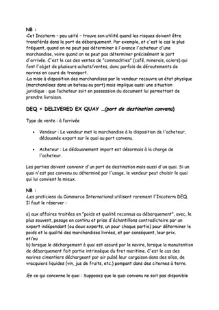 NNBB ::
CCeett IInnccootteerrmm –– ppeeuu uussiittéé –– ttrroouuvvee ssoonn uuttiilliittéé qquuaanndd lleess rriissqquueess ddooiivveenntt êêttrree
ttrraannssfféérrééss ddaannss llee ppoorrtt ddee ddéébbaarrqquueemmeenntt.. PPaarr eexxeemmppllee,, eett cc''eesstt llee ccaass llee pplluuss
ffrrééqquueenntt,, qquuaanndd oonn nnee ppeeuutt ppaass ddéétteerrmmiinneerr àà ll''aavvaannccee ll''aacchheetteeuurr dd''uunnee
mmaarrcchhaannddiissee,, vvooiirree qquuaanndd oonn nnee ppeeuutt ppaass ddéétteerrmmiinneerr pprréécciisséémmeenntt llee ppoorrtt
dd''aarrrriivvééee.. CC''eesstt llee ccaass ddeess vveenntteess ddee ""ccoommmmooddiittiieess"" ((ccaafféé,, mmiinneerraaiiss,, aacciieerrss)) qquuii
ffoonntt ll''oobbjjeett ddee pplluussiieeuurrss aacchhaattss//vveenntteess,, ddoonncc ppaarrffooiiss ddee ddéérroouutteemmeennttss ddee
nnaavviirreess eenn ccoouurrss ddee ttrraannssppoorrtt..
LLaa mmiissee àà ddiissppoossiittiioonn ddeess mmaarrcchhaannddiisseess ppaarr llee vveennddeeuurr rreeccoouuvvrree uunn ééttaatt pphhyyssiiqquuee
((mmaarrcchhaannddiisseess ddaannss uunn bbaatteeaauu aauu ppoorrtt)) mmaaiiss iimmpplliiqquuee aauussssii uunnee ssiittuuaattiioonn
jjuurriiddiiqquuee :: qquuee ll’’aacchheetteeuurr ssooiitt eenn ppoosssseessssiioonn dduu ddooccuummeenntt lluuii ppeerrmmeettttaanntt ddee
pprreennddrree lliivvrraaiissoonn..
DDEEQQ == DDEELLIIVVEERREEDD EEXX QQUUAAYY ……((ppoorrtt ddee ddeessttiinnaattiioonn ccoonnvveennuu))
TTyyppee ddee vveennttee :: àà ll’’aarrrriivvééee
•• VVeennddeeuurr :: LLee vveennddeeuurr mmeett llaa mmaarrcchhaannddiissee àà llaa ddiissppoossiittiioonn ddee ll''aacchheetteeuurr,,
ddééddoouuaannééee eexxppoorrtt ssuurr llee qquuaaii aauu ppoorrtt ccoonnvveennuu..
•• AAcchheetteeuurr :: LLee ddééddoouuaanneemmeenntt iimmppoorrtt eesstt ddééssoorrmmaaiiss àà llaa cchhaarrggee ddee
ll''aacchheetteeuurr..
LLeess ppaarrttiieess ddooiivveenntt ccoonnvveenniirr dd''uunn ppoorrtt ddee ddeessttiinnaattiioonn mmaaiiss aauussssii dd''uunn qquuaaii.. SSii uunn
qquuaaii nn''eesstt ppaass ccoonnvveennuu oouu ddéétteerrmmiinnéé ppaarr ll''uussaaggee,, llee vveennddeeuurr ppeeuutt cchhooiissiirr llee qquuaaii
qquuii lluuii ccoonnvviieenntt llee mmiieeuuxx..
NNBB ::
LLeess pprraattiicciieennss dduu CCoommmmeerrccee IInntteerrnnaattiioonnaall uuttiilliisseenntt rraarreemmeenntt ll''IInnccootteerrmm DDEEQQ..
IIll ffaauutt llee rréésseerrvveerr ::
aa)) aauuxx aaffffaaiirreess ttrraaiittééeess eenn ""ppooiiddss eett qquuaalliittéé rreeccoonnnnuuss aauu ddéébbaarrqquueemmeenntt"",, aavveecc,, llee
pplluuss ssoouuvveenntt,, ppeessaaggee eenn ccoonnttiinnuu eett pprriissee dd''éécchhaannttiilllloonnss ccoonnttrraaddiiccttooiirree ppaarr uunn
eexxppeerrtt iinnddééppeennddaanntt ((oouu ddeeuuxx eexxppeerrttss,, uunn ppoouurr cchhaaqquuee ppaarrttiiee)) ppoouurr ddéétteerrmmiinneerr llee
ppooiiddss eett llaa qquuaalliittéé ddeess mmaarrcchhaannddiisseess lliivvrrééeess,, eett ppaarr ccoonnssééqquueenntt,, lleeuurr pprriixx..
eett//oouu
bb)) lloorrssqquuee llee ddéécchhaarrggeemmeenntt àà qquuaaii eesstt aassssuurréé ppaarr llee nnaavviirree,, lloorrssqquuee llaa mmaannuutteennttiioonn
ddee ddéébbaarrqquueemmeenntt ffaaiitt ppaarrttiiee iinnttrriinnssèèqquuee dduu ffrreett mmaarriittiimmee.. CC''eesstt llee ccaass ddeess
nnaavviirreess cciimmeennttiieerrss ddéécchhaarrggeeaanntt ppaarr aaiirr ppuullsséé lleeuurr ccaarrggaaiissoonn ddaannss ddeess ssiillooss,, ddee
vvrraaccqquuiieerrss lliiqquuiiddeess ((vviinn,, jjuuss ddee ffrruuiittss,, eettcc..)) ppoommppaanntt ddaannss ddeess cciitteerrnneess àà tteerrrree..
EEnn ccee qquuii ccoonncceerrnnee llee qquuaaii :: SSuuppppoosseezz qquuee llee qquuaaii ccoonnvveennuu nnee ssooiitt ppaass ddiissppoonniibbllee
 