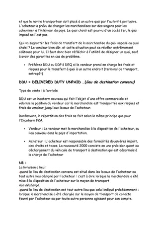 eett qquuee llee nnaavviirree ttrraannssppoorrtteeuurr ssooiitt ppllaaccéé àà uunn aauuttrree qquuaaii ppaarr ll''aauuttoorriittéé ppoorrttuuaaiirree..
LL''aacchheetteeuurr aa pprréévvuu ddee cchhaarrggeerr lleess mmaarrcchhaannddiisseess ssuurr ddeess wwaaggoonnss ppoouurr lleess
aacchheemmiinneerr àà ll''iinnttéérriieeuurr dduu ppaayyss.. LLee qquuaaii cchhooiissii eesstt ppoouurrvvuu dd''uunn aaccccèèss ffeerr,, llee qquuaaii
iimmppoosséé nnee ll''eesstt ppaass..
QQuuii vvaa ssuuppppoorrtteerr lleess ffrraaiiss ddee ttrraannssffeerrtt ddee llaa mmaarrcchhaannddiissee dduu qquuaaii iimmppoosséé aauu qquuaaii
cchhooiissii ?? LLee vveennddeeuurr bbiieenn ssûûrr,, eett cceettttee ssiittuuaattiioonn ppeeuutt ssee rréévvéélleerr eexxttrrêêmmeemmeenntt
ccooûûtteeuussee ppoouurr lluuii.. IIll ffaauutt ddoonncc bbiieenn rrééfflléécchhiirr àà ll''uuttiilliittéé ddee ddééssiiggnneerr uunn qquuaaii,, ssaauuff
àà aavvooiirr ddeess ggaarraannttiieess eenn ccaass ddee pprroobbllèèmmee..
•• PPrrééfféérreezz DDDDUU oouu DDDDPP àà DDEEQQ ssii llee vveennddeeuurr pprreenndd eenn cchhaarrggee lleess ffrraaiiss eett
rriissqquueess ppoouurr llee ttrraannssffeerrtt àà qquuaaii àà uunn aauuttrree eennddrrooiitt ((tteerrmmiinnaall ddee ttrraannssppoorrtt,,
eennttrreeppôôtt))
DDDDUU == DDEELLIIVVEERREEDD DDUUTTYY UUNNPPAAIIDD ……((lliieeuu ddee ddeessttiinnaattiioonn ccoonnvveennuu))
TTyyppee ddee vveennttee :: àà ll’’aarrrriivvééee
DDDDUU eesstt uunn iinnccootteerrmm nnoouuvveeaauu qquuii ffaaiitt ll''oobbjjeett dd''uunnee ooffffrree ccoommmmeerrcciiaallee eett
vvaalloorriissee llaa ppoossiittiioonn dduu vveennddeeuurr ccaarr llaa mmaarrcchhaannddiissee eesstt ttrraannssppoorrttééee aauuxx rriissqquueess eett
ffrraaiiss dduu vveennddeeuurr jjuussqquu''aauuxx llooccaauuxx ddee ll''aacchheetteeuurr..
DDoorréénnaavvaanntt,, llaa rrééppaarrttiittiioonn ddeess ffrraaiiss ssee ffaaiitt sseelloonn llee mmêêmmee pprriinncciippee qquuee ppoouurr
ll''IInnccootteerrmm FFCCAA..
•• VVeennddeeuurr :: LLee vveennddeeuurr mmeett llaa mmaarrcchhaannddiissee àà llaa ddiissppoossiittiioonn ddee ll''aacchheetteeuurr,, aauu
lliieeuu ccoonnvveennuu ddaannss llee ppaayyss dd''iimmppoorrttaattiioonn..
•• AAcchheetteeuurr :: LL''aacchheetteeuurr eesstt rreessppoonnssaabbllee ddeess ffoorrmmaalliittééss ddoouuaanniièèrreess iimmppoorrtt,,
ddeess ddrrooiittss eett ttaaxxeess.. LLaa nnoouuvveeaauuttéé 22000000 ccoonnssiissttee eenn uunnee pprréécciissiioonn qquuaanntt aauu
ddéécchhaarrggeemmeenntt dduu vvééhhiiccuullee ddee ttrraannssppoorrtt àà ddeessttiinnaattiioonn qquuii eesstt ddééssoorrmmaaiiss àà
llaa cchhaarrggee ddee ll''aacchheetteeuurr
NNBB ::
LLaa lliivvrraaiissoonn aa lliieeuu ::
qquuaanndd llee lliieeuu ddee ddeessttiinnaattiioonn ccoonnvveennuu eesstt ssiittuuéé ddaannss lleess llooccaauuxx ddee ll''aacchheetteeuurr oouu
ttoouutt aauuttrree lliieeuu ddééssiiggnnéé ppaarr ll''aacchheetteeuurr :: cc’’eesstt àà ddiirree lloorrssqquuee llaa mmaarrcchhaannddiissee aa ééttéé
mmiissee àà llaa ddiissppoossiittiioonn ddee ll''aacchheetteeuurr ssuurr llee mmooyyeenn ddee ttrraannssppoorrtt
nnoonn ddéécchhaarrggéé..
qquuaanndd llee lliieeuu ddee ddeessttiinnaattiioonn eesstt ttoouutt aauuttrree lliieeuu qquuee cceelluuii iinnddiiqquuéé pprrééccééddeemmmmeenntt ::
lloorrssqquuee llaa mmaarrcchhaannddiissee aa ééttéé cchhaarrggééee ssuurr llee mmooyyeenn ddee ttrraannssppoorrtt ddee ccoolllleeccttee
ffoouurrnnii ppaarr ll''aacchheetteeuurr oouu ppaarr ttoouuttee aauuttrree ppeerrssoonnnnee aaggiissssaanntt ppoouurr ssoonn ccoommppttee..
 