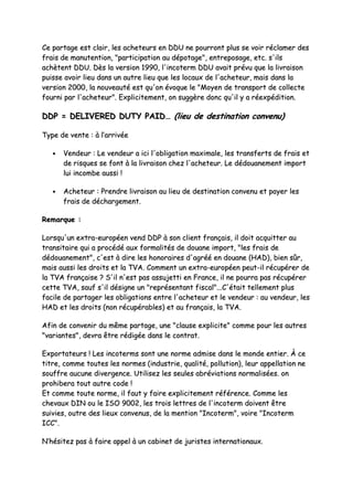CCee ppaarrttaaggee eesstt ccllaaiirr,, lleess aacchheetteeuurrss eenn DDDDUU nnee ppoouurrrroonntt pplluuss ssee vvooiirr rrééccllaammeerr ddeess
ffrraaiiss ddee mmaannuutteennttiioonn,, ""ppaarrttiicciippaattiioonn aauu ddééppoottaaggee"",, eennttrreeppoossaaggee,, eettcc.. ss''iillss
aacchhèètteenntt DDDDUU.. DDèèss llaa vveerrssiioonn 11999900,, ll''iinnccootteerrmm DDDDUU aavvaaiitt pprréévvuu qquuee llaa lliivvrraaiissoonn
ppuuiissssee aavvooiirr lliieeuu ddaannss uunn aauuttrree lliieeuu qquuee lleess llooccaauuxx ddee ll''aacchheetteeuurr,, mmaaiiss ddaannss llaa
vveerrssiioonn 22000000,, llaa nnoouuvveeaauuttéé eesstt qquu''oonn éévvooqquuee llee ""MMooyyeenn ddee ttrraannssppoorrtt ddee ccoolllleeccttee
ffoouurrnnii ppaarr ll''aacchheetteeuurr"".. EExxpplliicciitteemmeenntt,, oonn ssuuggggèèrree ddoonncc qquu''iill yy aa rrééeexxppééddiittiioonn..
DDDDPP == DDEELLIIVVEERREEDD DDUUTTYY PPAAIIDD…… ((lliieeuu ddee ddeessttiinnaattiioonn ccoonnvveennuu))
TTyyppee ddee vveennttee :: àà ll’’aarrrriivvééee
•• VVeennddeeuurr :: LLee vveennddeeuurr aa iiccii ll''oobblliiggaattiioonn mmaaxxiimmaallee,, lleess ttrraannssffeerrttss ddee ffrraaiiss eett
ddee rriissqquueess ssee ffoonntt àà llaa lliivvrraaiissoonn cchheezz ll''aacchheetteeuurr.. LLee ddééddoouuaanneemmeenntt iimmppoorrtt
lluuii iinnccoommbbee aauussssii !!
•• AAcchheetteeuurr :: PPrreennddrree lliivvrraaiissoonn aauu lliieeuu ddee ddeessttiinnaattiioonn ccoonnvveennuu eett ppaayyeerr lleess
ffrraaiiss ddee ddéécchhaarrggeemmeenntt..
RReemmaarrqquuee ::
LLoorrssqquu''uunn eexxttrraa--eeuurrooppééeenn vveenndd DDDDPP àà ssoonn cclliieenntt ffrraannççaaiiss,, iill ddooiitt aaccqquuiitttteerr aauu
ttrraannssiittaaiirree qquuii aa pprrooccééddéé aauuxx ffoorrmmaalliittééss ddee ddoouuaannee iimmppoorrtt,, ""lleess ffrraaiiss ddee
ddééddoouuaanneemmeenntt"",, cc''eesstt àà ddiirree lleess hhoonnoorraaiirreess dd''aaggrréééé eenn ddoouuaannee ((HHAADD)),, bbiieenn ssûûrr,,
mmaaiiss aauussssii lleess ddrrooiittss eett llaa TTVVAA.. CCoommmmeenntt uunn eexxttrraa--eeuurrooppééeenn ppeeuutt--iill rrééccuuppéérreerr ddee
llaa TTVVAA ffrraannççaaiissee ?? SS''iill nn''eesstt ppaass aassssuujjeettttii eenn FFrraannccee,, iill nnee ppoouurrrraa ppaass rrééccuuppéérreerr
cceettttee TTVVAA,, ssaauuff ss''iill ddééssiiggnnee uunn ""rreepprréésseennttaanntt ffiissccaall""......CC''ééttaaiitt tteelllleemmeenntt pplluuss
ffaacciillee ddee ppaarrttaaggeerr lleess oobblliiggaattiioonnss eennttrree ll''aacchheetteeuurr eett llee vveennddeeuurr :: aauu vveennddeeuurr,, lleess
HHAADD eett lleess ddrrooiittss ((nnoonn rrééccuuppéérraabblleess)) eett aauu ffrraannççaaiiss,, llaa TTVVAA..
AAffiinn ddee ccoonnvveenniirr dduu mmêêmmee ppaarrttaaggee,, uunnee ""ccllaauussee eexxpplliicciittee"" ccoommmmee ppoouurr lleess aauuttrreess
""vvaarriiaanntteess"",, ddeevvrraa êêttrree rrééddiiggééee ddaannss llee ccoonnttrraatt..
EExxppoorrttaatteeuurrss !! LLeess iinnccootteerrmmss ssoonntt uunnee nnoorrmmee aaddmmiissee ddaannss llee mmoonnddee eennttiieerr.. ÀÀ ccee
ttiittrree,, ccoommmmee ttoouutteess lleess nnoorrmmeess ((iinndduussttrriiee,, qquuaalliittéé,, ppoolllluuttiioonn)),, lleeuurr aappppeellllaattiioonn nnee
ssoouuffffrree aauuccuunnee ddiivveerrggeennccee.. UUttiilliisseezz lleess sseeuulleess aabbrréévviiaattiioonnss nnoorrmmaalliissééeess.. oonn
pprroohhiibbeerraa ttoouutt aauuttrree ccooddee !!
EEtt ccoommmmee ttoouuttee nnoorrmmee,, iill ffaauutt yy ffaaiirree eexxpplliicciitteemmeenntt rrééfféérreennccee.. CCoommmmee lleess
cchheevvaauuxx DDIINN oouu llee IISSOO 99000022,, lleess ttrrooiiss lleettttrreess ddee ll''iinnccootteerrmm ddooiivveenntt êêttrree
ssuuiivviieess,, oouuttrree ddeess lliieeuuxx ccoonnvveennuuss,, ddee llaa mmeennttiioonn ""IInnccootteerrmm"",, vvooiirree ""IInnccootteerrmm
IICCCC""..
NN’’hhééssiitteezz ppaass àà ffaaiirree aappppeell àà uunn ccaabbiinneett ddee jjuurriisstteess iinntteerrnnaattiioonnaauuxx..
 