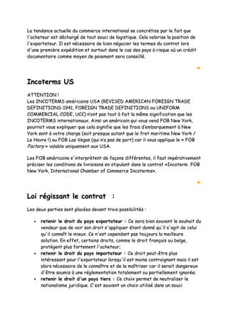 LLaa tteennddaannccee aaccttuueellllee dduu ccoommmmeerrccee iinntteerrnnaattiioonnaall ssee ccoonnccrrééttiissee ppaarr llee ffaaiitt qquuee
ll''aacchheetteeuurr eesstt ddéécchhaarrggéé ddee ttoouutt ssoouuccii ddee llooggiissttiiqquuee.. CCeellaa vvaalloorriissee llaa ppoossiittiioonn ddee
ll''eexxppoorrttaatteeuurr.. IIll eesstt nnéécceessssaaiirree ddee bbiieenn nnééggoocciieerr lleess tteerrmmeess dduu ccoonnttrraatt lloorrss
dd''uunnee pprreemmiièèrree eexxppééddiittiioonn eett ssuurrttoouutt ddaannss llee ccaass ddeess ppaayyss àà rriissqquuee ooùù uunn ccrrééddiitt
ddooccuummeennttaaiirree ccoommmmee mmooyyeenn ddee ppaaiieemmeenntt sseerraa ccoonnsseeiilllléé..
IInnccootteerrmmss UUSS
AATTTTEENNTTIIOONN !!
LLeess IINNCCOOTTEERRMMSS aamméérriiccaaiinnss UUSSAA ((RREEVVIISSEEDD AAMMEERRIICCAANN FFOORREEIIGGNN TTRRAADDEE
DDEEFFIINNIITTIIOONNSS--11994411,, FFOORREEIIGGNN TTRRAADDEE DDEEFFIINNIITTIIOONNSS oouu UUNNIIFFOORRMM
CCOOMMMMEERRCCIIAALL CCOODDEE,, UUCCCC)) nn’’oonntt ppaass ttoouutt àà ffaaiitt llaa mmêêmmee ssiiggnniiffiiccaattiioonn qquuee lleess
IINNCCOOTTEERRMMSS iinntteerrnnaattiioonnaauuxx.. AAiinnssii uunn aamméérriiccaaiinn qquuii vvoouuss vveenndd FFOOBB NNeeww YYoorrkk,,
ppoouurrrraaiitt vvoouuss eexxpplliiqquueerr qquuee cceellaa ssiiggnniiffiiee qquuee lleess ffrraaiiss dd’’eemmbbaarrqquueemmeenntt àà NNeeww
YYoorrkk ssoonntt àà vvoottrree cchhaarrggee ((ssooiitt pprreessqquuee aauuttaanntt qquuee llee ffrreett mmaarriittiimmee NNeeww YYoorrkk //
LLee HHaavvrree !!)) oouu FFOOBB LLaass VVeeggaass ((qquuii nn’’aa ppaass ddee ppoorrtt)) ccaarr iill vvoouuss aapppplliiqquuee llee «« FFOOBB
FFaaccttoorryy »» vvaallaabbllee uunniiqquueemmeenntt aauuxx UUSSAA..
LLeess FFOOBB aamméérriiccaaiinnss ss''iinntteerrpprrèètteenntt ddee ffaaççoonnss ddiifffféérreenntteess,, iill ffaauutt iimmppéérraattiivveemmeenntt
pprréécciisseerr lleess ccoonnddiittiioonnss ddee lliivvrraaiissoonnss eenn ssttiippuullaanntt ddaannss llee ccoonnttrraatt ««IInnccootteerrmm FFOOBB
NNeeww YYoorrkk,, IInntteerrnnaattiioonnaall CChhaammbbeerr ooff CCoommmmeerrccee IInnccootteerrmmss»»..
LLooii rrééggiissssaanntt llee ccoonnttrraatt ::
LLeess ddeeuuxx ppaarrttiieess ssoonntt ppllaaccééeess ddeevvaanntt ttrrooiiss ppoossssiibbiilliittééss ::
•• rreetteenniirr llee ddrrooiitt dduu ppaayyss eexxppoorrttaatteeuurr :: CCee sseerraa bbiieenn ssoouuvveenntt llee ssoouuhhaaiitt dduu
vveennddeeuurr qquuee ddee vvooiirr ssoonn ddrrooiitt ss''aapppplliiqquueerr ééttaanntt ddoonnnnéé qquu''iill ss''aaggiitt ddee cceelluuii
qquu''iill ccoonnnnaaîîtt llee mmiieeuuxx.. CCee nn''eesstt cceeppeennddaanntt ppaass ttoouujjoouurrss llaa mmeeiilllleeuurree
ssoolluuttiioonn.. EEnn eeffffeett,, cceerrttaaiinnss ddrrooiittss,, ccoommmmee llee ddrrooiitt ffrraannççaaiiss oouu bbeellggee,,
pprroottèèggeenntt pplluuss ffoorrtteemmeenntt ll''aacchheetteeuurr;;
•• rreetteenniirr llee ddrrooiitt dduu ppaayyss iimmppoorrttaatteeuurr :: CCee ddrrooiitt ppeeuutt--êêttrree pplluuss
iinnttéérreessssaanntt ppoouurr ll''eexxppoorrttaatteeuurr lloorrssqquu''iill eesstt mmooiinnss ccoonnttrraaiiggnnaanntt mmaaiiss iill eesstt
aalloorrss nnéécceessssaaiirree ddee llee ccoonnnnaaîîttrree eett ddee llee mmaaîîttrriisseerr ccaarr iill sseerraaiitt ddaannggeerreeuuxx
dd''êêttrree ssoouummiiss àà uunnee rréégglleemmeennttaattiioonn ttoottaalleemmeenntt oouu ppaarrttiieelllleemmeenntt iiggnnoorrééee;;
•• rreetteenniirr llee ddrrooiitt dd''uunn ppaayyss ttiieerrss :: CCee cchhooiixx ppeerrmmeett ddee nneeuuttrraalliisseerr llee
nnaattiioonnaalliissmmee jjuurriiddiiqquuee.. CC''eesstt ssoouuvveenntt uunn cchhooiixx uuttiilliisséé ddaannss uunn ssoouuccii
 