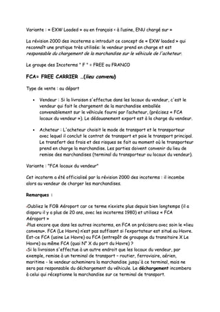 VVaarriiaannttee :: «« EEXXWW LLooaaddeedd »» oouu eenn ffrraannççaaiiss << àà ll’’uussiinnee,, EENNUU cchhaarrggéé ssuurr »»
LLaa rréévviissiioonn 22000000 ddeess iinnccootteerrmmss aa iinnttrroodduuiitt ccee ccoonncceepptt ddee «« EEXXWW llooaaddeedd »» qquuii
rreeccoonnnnaaîîtt uunnee pprraattiiqquuee ttrrèèss uuttiilliissééee:: llee vveennddeeuurr pprreenndd eenn cchhaarrggee eett eesstt
rreessppoonnssaabbllee dduu cchhaarrggeemmeenntt ddee llaa mmaarrcchhaannddiissee ssuurr llee vvééhhiiccuullee ddee ll''aacchheetteeuurr..
LLee ggrroouuppee ddeess IInnccootteerrmmss "" FF "" == FFRREEEE oouu FFRRAANNCCOO
FFCCAA== FFRREEEE CCAARRRRIIEERR ……((lliieeuu ccoonnvveennuu))
TTyyppee ddee vveennttee :: aauu ddééppaarrtt
•• VVeennddeeuurr :: SSii llaa lliivvrraaiissoonn ss''eeffffeeccttuuee ddaannss lleess llooccaauuxx dduu vveennddeeuurr,, cc''eesstt llee
vveennddeeuurr qquuii ffaaiitt llee cchhaarrggeemmeenntt ddee llaa mmaarrcchhaannddiissee eemmbbaallllééee
ccoonnvveennaabblleemmeenntt ssuurr llee vvééhhiiccuullee ffoouurrnnii ppaarr ll’’aacchheetteeuurr,, ((pprréécciisseezz «« FFCCAA
llooccaauuxx dduu vveennddeeuurr »»)).. LLee ddééddoouuaanneemmeenntt eexxppoorrtt eesstt àà llaa cchhaarrggee dduu vveennddeeuurr..
•• AAcchheetteeuurr :: LL''aacchheetteeuurr cchhooiissiitt llee mmooddee ddee ttrraannssppoorrtt eett llee ttrraannssppoorrtteeuurr
aavveecc lleeqquueell iill ccoonncclluutt llee ccoonnttrraatt ddee ttrraannssppoorrtt eett ppaaiiee llee ttrraannssppoorrtt pprriinncciippaall..
LLee ttrraannssffeerrtt ddeess ffrraaiiss eett ddeess rriissqquueess ssee ffaaiitt aauu mmoommeenntt ooùù llee ttrraannssppoorrtteeuurr
pprreenndd eenn cchhaarrggee llaa mmaarrcchhaannddiissee.. LLeess ppaarrttiieess ddooiivveenntt ccoonnvveenniirr dduu lliieeuu ddee
rreemmiissee ddeess mmaarrcchhaannddiisseess ((tteerrmmiinnaall dduu ttrraannssppoorrtteeuurr oouu llooccaauuxx dduu vveennddeeuurr))..
VVaarriiaannttee :: ""FFCCAA llooccaauuxx dduu vveennddeeuurr""
CCeett iinnccootteerrmm aa ééttéé ooffffiicciiaalliisséé ppaarr llaa rréévviissiioonn 22000000 ddeess iinnccootteerrmmss :: iill iinnccoommbbee
aalloorrss aauu vveennddeeuurr ddee cchhaarrggeerr lleess mmaarrcchhaannddiisseess..
RReemmaarrqquueess ::
OOuubblliieezz llee FFOOBB AAéérrooppoorrtt ccaarr ccee tteerrmmee nn’’eexxiissttee pplluuss ddeeppuuiiss bbiieenn lloonnggtteemmppss ((iill aa
ddiissppaarruu iill yy aa pplluuss ddee 2200 aannss,, aavveecc lleess iinnccootteerrmmss 11998800)) eett uuttiilliisseezz «« FFCCAA
AAéérrooppoorrtt »»
PPlluuss eennccoorree qquuee ddaannss lleess aauuttrreess iinnccootteerrmmss,, eenn FFCCAA oonn pprréécciisseerraa aavveecc ssooiinn llee ««lliieeuu
ccoonnvveennuu»».. FFCCAA ((LLee HHaavvrree)) nn’’eesstt ppaass ssuuffffiissaanntt ssii ll’’eexxppoorrttaatteeuurr eesstt ssiittuuéé aauu HHaavvrree..
EEsstt--ccee FFCCAA ((uussiinnee LLee HHaavvrree)) oouu FFCCAA ((eennttrreeppôôtt ddee ggrroouuppaaggee dduu ttrraannssiittaaiirree XX LLee
HHaavvrree)) oouu mmêêmmee FFCCAA ((qquuaaii NN°° XX dduu ppoorrtt dduu HHaavvrree)) ??
SSii llaa lliivvrraaiissoonn ss''eeffffeeccttuuee àà uunn aauuttrree eennddrrooiitt qquuee lleess llooccaauuxx dduu vveennddeeuurr,, ppaarr
eexxeemmppllee,, rreemmiissee àà uunn tteerrmmiinnaall ddee ttrraannssppoorrtt –– rroouuttiieerr,, ffeerrrroovviiaaiirree,, aaéérriieenn,,
mmaarriittiimmee -- llee vveennddeeuurr aacchheemmiinneerraa llaa mmaarrcchhaannddiissee jjuussqquu''àà ccee tteerrmmiinnaall,, mmaaiiss nnee
sseerraa ppaass rreessppoonnssaabbllee dduu ddéécchhaarrggeemmeenntt dduu vvééhhiiccuullee.. LLee ddéécchhaarrggeemmeenntt iinnccoommbbeerraa
àà cceelluuii qquuii rréécceeppttiioonnnnee llaa mmaarrcchhaannddiissee ssuurr ccee tteerrmmiinnaall ddee ttrraannssppoorrtt..
 