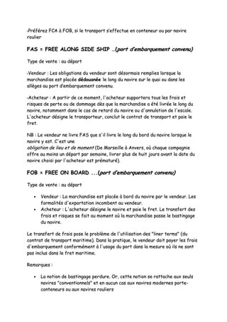 PPrrééfféérreezz FFCCAA àà FFOOBB,, ssii llee ttrraannssppoorrtt ss’’eeffffeeccttuuee eenn ccoonntteenneeuurr oouu ppaarr nnaavviirree
rroouulliieerr
FFAASS == FFRREEEE AALLOONNGG SSIIDDEE SSHHIIPP ……((ppoorrtt dd’’eemmbbaarrqquueemmeenntt ccoonnvveennuu))
TTyyppee ddee vveennttee :: aauu ddééppaarrtt
VVeennddeeuurr :: LLeess oobblliiggaattiioonnss dduu vveennddeeuurr ssoonntt ddééssoorrmmaaiiss rreemmpplliieess lloorrssqquuee llaa
mmaarrcchhaannddiissee eesstt ppllaaccééee ddééddoouuaannééee llee lloonngg dduu nnaavviirree ssuurr llee qquuaaii oouu ddaannss lleess
aallllèèggeess aauu ppoorrtt dd’’eemmbbaarrqquueemmeenntt ccoonnvveennuu..
AAcchheetteeuurr :: AA ppaarrttiirr ddee ccee mmoommeenntt,, ll''aacchheetteeuurr ssuuppppoorrtteerraa ttoouuss lleess ffrraaiiss eett
rriissqquueess ddee ppeerrttee oouu ddee ddoommmmaaggee ddèèss qquuee llaa mmaarrcchhaannddiissee aa ééttéé lliivvrrééee llee lloonngg dduu
nnaavviirree,, nnoottaammmmeenntt ddaannss llee ccaass ddee rreettaarrdd dduu nnaavviirree oouu dd''aannnnuullaattiioonn ddee ll''eessccaallee..
LL''aacchheetteeuurr ddééssiiggnnee llee ttrraannssppoorrtteeuurr,, ccoonncclluutt llee ccoonnttrraatt ddee ttrraannssppoorrtt eett ppaaiiee llee
ffrreett..
NNBB :: LLee vveennddeeuurr nnee lliivvrree FFAASS qquuee ss''iill lliivvrree llee lloonngg dduu bboorrdd dduu nnaavviirree lloorrssqquuee llee
nnaavviirree yy eesstt.. CC''eesstt uunnee
oobblliiggaattiioonn ddee lliieeuu eett ddee mmoommeenntt ((DDee MMaarrsseeiillllee àà AAnnvveerrss,, ooùù cchhaaqquuee ccoommppaaggnniiee
ooffffrree aauu mmooiinnss uunn ddééppaarrtt ppaarr sseemmaaiinnee,, lliivvrreerr pplluuss ddee hhuuiitt jjoouurrss aavvaanntt llaa ddaattee dduu
nnaavviirree cchhooiissii ppaarr ll''aacchheetteeuurr eesstt pprréémmaattuurréé))..
FFOOBB == FFRREEEE OONN BBOOAARRDD ......((ppoorrtt dd’’eemmbbaarrqquueemmeenntt ccoonnvveennuu))
TTyyppee ddee vveennttee :: aauu ddééppaarrtt
•• VVeennddeeuurr :: LLaa mmaarrcchhaannddiissee eesstt ppllaaccééee àà bboorrdd dduu nnaavviirree ppaarr llee vveennddeeuurr.. LLeess
ffoorrmmaalliittééss dd''eexxppoorrttaattiioonn iinnccoommbbeenntt aauu vveennddeeuurr..
•• AAcchheetteeuurr :: LL''aacchheetteeuurr ddééssiiggnnee llee nnaavviirree eett ppaaiiee llee ffrreett.. LLee ttrraannssffeerrtt ddeess
ffrraaiiss eett rriissqquueess ssee ffaaiitt aauu mmoommeenntt ooùù llaa mmaarrcchhaannddiissee ppaassssee llee bbaassttiinnggaaggee
dduu nnaavviirree..
LLee ttrraannssffeerrtt ddee ffrraaiiss ppoossee llee pprroobbllèèmmee ddee ll''uuttiilliissaattiioonn ddeess ""lliinneerr tteerrmmss"" ((dduu
ccoonnttrraatt ddee ttrraannssppoorrtt mmaarriittiimmee)).. DDaannss llaa pprraattiiqquuee,, llee vveennddeeuurr ddooiitt ppaayyeerr lleess ffrraaiiss
dd''eemmbbaarrqquueemmeenntt ccoonnffoorrmméémmeenntt àà ll''uussaaggee dduu ppoorrtt ddaannss llaa mmeessuurree ooùù iillss nnee ssoonntt
ppaass iinncclluuss ddaannss llee ffrreett mmaarriittiimmee..
RReemmaarrqquueess ::
•• LLaa nnoottiioonn ddee bbaassttiinnggaaggee ppeerrdduurree.. OOrr,, cceettttee nnoottiioonn ssee rraattttaacchhee aauuxx sseeuullss
nnaavviirreess ""ccoonnvveennttiioonnnneellss"" eett eenn aauuccuunn ccaass aauuxx nnaavviirreess mmooddeerrnneess ppoorrttee--
ccoonntteenneeuurrss oouu aauuxx nnaavviirreess rroouulliieerrss
 