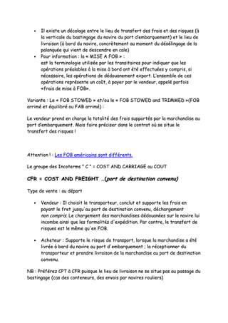 •• IIll eexxiissttee uunn ddééccaallaaggee eennttrree llee lliieeuu ddee ttrraannssffeerrtt ddeess ffrraaiiss eett ddeess rriissqquueess ((àà
llaa vveerrttiiccaallee dduu bbaassttiinnggaaggee dduu nnaavviirree dduu ppoorrtt dd’’eemmbbaarrqquueemmeenntt)) eett llee lliieeuu ddee
lliivvrraaiissoonn ((àà bboorrdd dduu nnaavviirree,, ccoonnccrrèètteemmeenntt aauu mmoommeenntt dduu ddéésséélliinnggaaggee ddee llaa
ppaallaannqquuééee qquuii vviieenntt ddee ddeesscceennddrree eenn ccaallee))
•• PPoouurr iinnffoorrmmaattiioonn :: llaa «« MMIISSEE AA FFOOBB »» ::
eesstt llaa tteerrmmiinnoollooggiiee uuttiilliissééee ppaarr lleess ttrraannssiittaaiirreess ppoouurr iinnddiiqquueerr qquuee lleess
ooppéérraattiioonnss pprrééaallaabblleess àà llaa mmiissee àà bboorrdd oonntt ééttéé eeffffeeccttuuééeess yy ccoommpprriiss,, ssii
nnéécceessssaaiirree,, lleess ooppéérraattiioonnss ddee ddééddoouuaanneemmeenntt eexxppoorrtt.. LL’’eennsseemmbbllee ddee cceess
ooppéérraattiioonnss rreepprréésseennttee uunn ccooûûtt,, àà ppaayyeerr ppaarr llee vveennddeeuurr,, aappppeelléé ppaarrffooiiss
««ffrraaiiss ddee mmiissee àà FFOOBB»»..
VVaarriiaannttee :: LLee «« FFOOBB SSTTOOWWEEDD »» eett//oouu llee «« FFOOBB SSTTOOWWEEDD aanndd TTRRIIMMMMEEDD »»((FFOOBB
aarrrriimméé eett ééqquuiilliibbrréé oouu FFAABB aarrrriimméé)) ::
LLee vveennddeeuurr pprreenndd eenn cchhaarrggee llaa ttoottaalliittéé ddeess ffrraaiiss ssuuppppoorrttééss ppaarr llaa mmaarrcchhaannddiissee aauu
ppoorrtt dd’’eemmbbaarrqquueemmeenntt.. MMaaiiss ffaaiirree pprréécciisseerr ddaannss llee ccoonnttrraatt ooùù ssee ssiittuuee llee
ttrraannssffeerrtt ddeess rriissqquueess !!
AAtttteennttiioonn !! :: LLeess FFOOBB aamméérriiccaaiinnss ssoonntt ddiifffféérreennttss..
LLee ggrroouuppee ddeess IInnccootteerrmmss "" CC "" == CCOOSSTT AANNDD CCAARRRRIIAAGGEE oouu CCOOUUTT
CCFFRR == CCOOSSTT AANNDD FFRREEIIGGHHTT ……((ppoorrtt ddee ddeessttiinnaattiioonn ccoonnvveennuu))
TTyyppee ddee vveennttee :: aauu ddééppaarrtt
•• VVeennddeeuurr :: IIll cchhooiissiitt llee ttrraannssppoorrtteeuurr,, ccoonncclluutt eett ssuuppppoorrttee lleess ffrraaiiss eenn
ppaayyaanntt llee ffrreett jjuussqquu''aauu ppoorrtt ddee ddeessttiinnaattiioonn ccoonnvveennuu,, ddéécchhaarrggeemmeenntt
nnoonn ccoommpprriiss.. LLee cchhaarrggeemmeenntt ddeess mmaarrcchhaannddiisseess ddééddoouuaannééeess ssuurr llee nnaavviirree lluuii
iinnccoommbbee aaiinnssii qquuee lleess ffoorrmmaalliittééss dd''eexxppééddiittiioonn.. PPaarr ccoonnttrree,, llee ttrraannssffeerrtt ddee
rriissqquueess eesstt llee mmêêmmee qquu''eenn FFOOBB..
•• AAcchheetteeuurr :: SSuuppppoorrttee llee rriissqquuee ddee ttrraannssppoorrtt,, lloorrssqquuee llaa mmaarrcchhaannddiissee aa ééttéé
lliivvrrééee àà bboorrdd dduu nnaavviirree aauu ppoorrtt dd''eemmbbaarrqquueemmeenntt ;; llaa rréécceeppttiioonnnneerr dduu
ttrraannssppoorrtteeuurr eett pprreennddrree lliivvrraaiissoonn ddee llaa mmaarrcchhaannddiissee aauu ppoorrtt ddee ddeessttiinnaattiioonn
ccoonnvveennuu..
NNBB :: PPrrééfféérreezz CCPPTT àà CCFFRR ppuuiissqquuee llee lliieeuu ddee lliivvrraaiissoonn nnee ssee ssiittuuee ppaass aauu ppaassssaaggee dduu
bbaassttiinnggaaggee ((ccaass ddeess ccoonntteenneeuurrss,, ddeess eennvvooiiss ppaarr nnaavviirreess rroouulliieerrss))
 