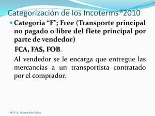 Categorización de los Incoterms®2010
 Categoría “F”; Free (Transporte principal

no pagado o libre del flete principal por
parte de vendedor)
FCA, FAS, FOB.
Al vendedor se le encarga que entregue las
mercancías a un transportista contratado
por el comprador.

M.P.D.E. Paloma Ruiz Valles

 
