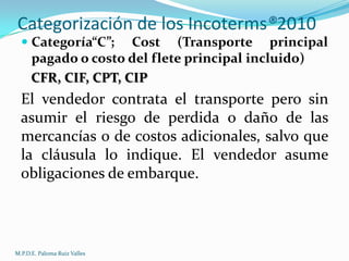 Categorización de los Incoterms®2010
 Categoría“C”; Cost (Transporte principal
pagado o costo del flete principal incluido)

CFR, CIF, CPT, CIP

El vendedor contrata el transporte pero sin
asumir el riesgo de perdida o daño de las
mercancías o de costos adicionales, salvo que
la cláusula lo indique. El vendedor asume
obligaciones de embarque.

M.P.D.E. Paloma Ruiz Valles

 