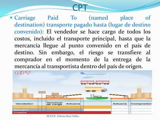 CPT
 Carriage

Paid
To
(named
place
of
destination) transporte pagado hasta (lugar de destino
convenido): El vendedor se hace cargo de todos los
costos, incluido el transporte principal, hasta que la
mercancía llegue al punto convenido en el país de
destino. Sin embargo, el riesgo se transfiere al
comprador en el momento de la entrega de la
mercancía al transportista dentro del país de origen.

M.P.D.E. Paloma Ruiz Valles

 