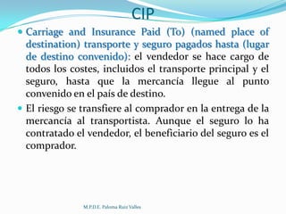 CIP
 Carriage and Insurance Paid (To) (named place of

destination) transporte y seguro pagados hasta (lugar
de destino convenido): el vendedor se hace cargo de
todos los costes, incluidos el transporte principal y el
seguro, hasta que la mercancía llegue al punto
convenido en el país de destino.
 El riesgo se transfiere al comprador en la entrega de la
mercancía al transportista. Aunque el seguro lo ha
contratado el vendedor, el beneficiario del seguro es el
comprador.

M.P.D.E. Paloma Ruiz Valles

 