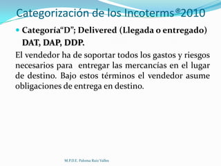 Categorización de los Incoterms®2010
 Categoría“D”; Delivered (Llegada o entregado)

DAT, DAP, DDP.
El vendedor ha de soportar todos los gastos y riesgos
necesarios para entregar las mercancías en el lugar
de destino. Bajo estos términos el vendedor asume
obligaciones de entrega en destino.

M.P.D.E. Paloma Ruiz Valles

 