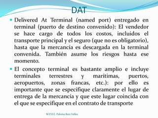 DAT
 Delivered At Terminal (named port) entregado en

terminal (puerto de destino convenido): El vendedor
se hace cargo de todos los costos, incluidos el
transporte principal y el seguro (que no es obligatorio),
hasta que la mercancía es descargada en la terminal
convenida. También asume los riesgos hasta ese
momento.
 El concepto terminal es bastante amplio e incluye
terminales
terrestres
y
marítimas,
puertos,
aeropuertos, zonas francas, etc.): por ello es
importante que se especifique claramente el lugar de
entrega de la mercancía y que este lugar coincida con
el que se especifique en el contrato de transporte
M.P.D.E. Paloma Ruiz Valles

 